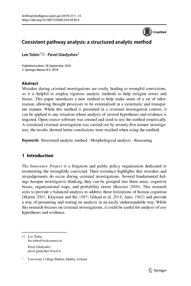 handle is hein.journals/artinl27 and id is 1 raw text is: Artificial Intelligence and Law (2019) 27:1-14
https:I/doi.org/l 0.1007/s10506-018-9230-4
CrossMark
Consistent pathway analysis: a structured analytic method
Lee Tobin' . Pavel Gladyshev'
Published online: 28 September 2018
© Springer Nature B.V. 2018
Abstract
Mistakes during criminal investigations are costly, leading to wrongful convictions,
so it is helpful to employ rigorous analytic methods to help mitigate errors and
biases. This paper introduces a new method to help make sense of a set of infor-
mation, allowing thought processes to be externalised in a systematic and transpar-
ent manner. While this method is presented in a criminal investigation context, it
can be applied to any situation where analysis of several hypotheses and evidence is
required. Open source software was created and used to test the method empirically.
A simulated criminal investigation was carried out by seventy-five trainee investiga-
tors, the results showed better conclusions were reached when using the method.
Keywords Structured analytic method - Morphological analysis - Reasoning
1 Introduction
The Innocence Project is a litigation and public policy organisation dedicated to
exonerating the wrongfully convicted. Their existence highlights that mistakes and
misjudgements do occur during criminal investigations. Several fundamental fail-
ings hamper investigative thinking, they can be grouped into three areas: cognitive
biases, organisational traps, and probability errors (Rossmo 2008). This research
aims to provide a balanced analysis to address these limitations of human cognition
(Martin 2001; Klayman and Ha 1987; Gilead et al. 2018; Janis 1982) and provide
a way of presenting and storing an analysis in an easily understandable way. While
this research focuses on criminal investigations, it could be useful for analysis of any
hypotheses and evidence.
E Lee Tobin
lee.tobin@ucdconnect.ie
Pavel Gladyshev
pavel.gladyshev@ucd.ie
University College Dublin, Dublin, Ireland

Springer


