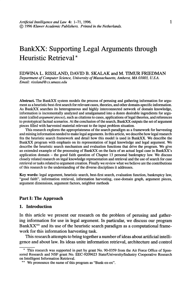 handle is hein.journals/artinl4 and id is 1 raw text is: Artificial Intelligence and Law 4: 1-71, 1996.                                       1
@ 1996 Kluwer Academic Publishers. Printed in the Netherlands.
BankXX: Supporting Legal Arguments through
Heuristic Retrieval *
EDWINA L. RISSLAND, DAVID B. SKALAK and M. TIMUR FRIEDMAN
Department of Computer Science, University of Massachusetts, Amherst, MA 01003, U.S.A.
Email: rissland@cs.umass.edu
Abstract. The BankXX system models the process of perusing and gathering information for argu-
ment as a heuristic best-first search for relevant cases, theories, and other domain-specific information.
As BankXX searches its heterogeneous and highly interconnected network of domain knowledge,
information is incrementally analyzed and amalgamated into a dozen desirable ingredients for argu-
ment (called argument pieces), such as citations to cases, applications of legal theories, and references
to prototypical factual scenarios. At the conclusion of the search, BankXX outputs the set of argument
pieces filled with harvested material relevant to the input problem situation.
This research explores the appropriateness of the search paradigm as a framework for harvesting
and mining information needed to make legal arguments. In this article, we describe how legal research
fits the heuristic search framework and detail how this model is used in BankXX. We describe the
BankXX program with emphasis on its representation of legal knowledge and legal argument. We
describe the heuristic search mechanism and evaluation functions that drive the program. We give
an extended example of the processing of BankXX on the facts of an actual legal case in BankXX's
application domain - the good faith question of Chapter 13 personal bankruptcy law. We discuss
closely related research on legal knowledge representation and retrieval and the use of search for case
retrieval or tasks related to argument creation. Finally we review what we believe are the contributions
of this research to the understanding of the diverse disciplines it addresses.
Key words: legal argument, heuristic search, best-first search, evaluation function, bankruptcy law,
good faith, information retrieval, information harvesting, case-domain graph, argument pieces,
argument dimensions, argument factors, neighbor methods
Part I: The Approach
1. Introduction
In this article we present our research on the problem of perusing and gather-
ing information for use in legal argument. In particular, we discuss our program
BankXX* and its use of the heuristic search paradigm as a computational frame-
work for this information harvesting task.
This research attempts to bring together a number of ideas about artificial intelli-
gence and about law. Its ideas unite information retrieval, architecture and control
* This research was supported in part by grant No. 90-0359 from the Air Force Office of Spon-
sored Research and NSF grant No. EEC-9209623 State/University/Industry Cooperative Research
on Intelligent Information Retrieval.
** We pronounce the name of this program as Bank-ex-ex.


