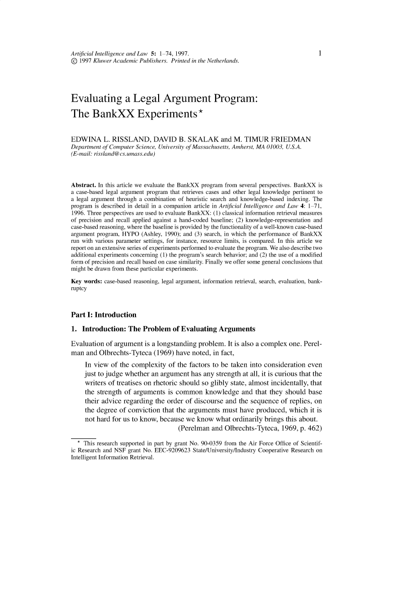 handle is hein.journals/artinl5 and id is 1 raw text is: Artificial Intelligence and Law 5: 1-74, 1997.                                       1
© 1997 Kluwer Academic Publishers. Printed in the Netherlands.
Evaluating a Legal Argument Program:
The BankXX Experiments*
EDWINA L. RISSLAND, DAVID B. SKALAK and M. TIMUR FRIEDMAN
Department of Computer Science, University of Massachusetts, Amherst, MA 01003, U.S.A.
(E-mail: rissland@cs.umass.edu)
Abstract. In this article we evaluate the BankXX program from several perspectives. BankXX is
a case-based legal argument program that retrieves cases and other legal knowledge pertinent to
a legal argument through a combination of heuristic search and knowledge-based indexing. The
program is described in detail in a companion article in Artificial Intelligence and Law 4: 1-71,
1996. Three perspectives are used to evaluate BankXX: (1) classical information retrieval measures
of precision and recall applied against a hand-coded baseline; (2) knowledge-representation and
case-based reasoning, where the baseline is provided by the functionality of a well-known case-based
argument program, HYPO (Ashley, 1990); and (3) search, in which the performance of BankXX
run with various parameter settings, for instance, resource limits, is compared. In this article we
report on an extensive series of experiments performed to evaluate the program. We also describe two
additional experiments concerning (1) the program's search behavior; and (2) the use of a modified
form of precision and recall based on case similarity. Finally we offer some general conclusions that
might be drawn from these particular experiments.
Key words: case-based reasoning, legal argument, information retrieval, search, evaluation, bank-
ruptcy
Part I: Introduction
1. Introduction: The Problem of Evaluating Arguments
Evaluation of argument is a longstanding problem. It is also a complex one. Perel-
man and Olbrechts-Tyteca (1969) have noted, in fact,
In view of the complexity of the factors to be taken into consideration even
just to judge whether an argument has any strength at all, it is curious that the
writers of treatises on rhetoric should so glibly state, almost incidentally, that
the strength of arguments is common knowledge and that they should base
their advice regarding the order of discourse and the sequence of replies, on
the degree of conviction that the arguments must have produced, which it is
not hard for us to know, because we know what ordinarily brings this about.
(Perelman and Olbrechts-Tyteca, 1969, p. 462)
* This research supported in part by grant No. 90-0359 from the Air Force Office of Scientif-
ic Research and NSF grant No. EEC-9209623 State/University/Industry Cooperative Research on
Intelligent Information Retrieval.


