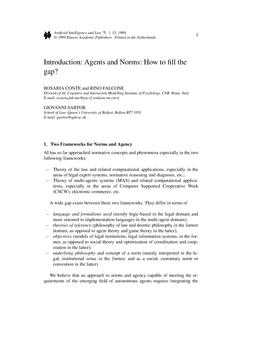 handle is hein.journals/artinl7 and id is 1 raw text is: LA Artificial Intelligence and Law 7: 1-15, 1999.                      1
O    © 1999 Kluwer Academic Publishers. Printed in the Netherlands.
Introduction: Agents and Norms: How to fill the
gap?
ROSARIA CONTE and RINO FALCONE
Division of AI, Cognitive and Interaction Modelling Institute of Psychology, CNR, Rome, Italy
E-mail: rosaria,falcone @pscs2. irmkant. rm. cnr it
GIOVANNI SARTOR
School of Law, Queen's University of Belfast, Belfast BT7 1NN
E-mail: gsartor@qub.ac.uk
1. Two Frameworks for Norms and Agency
Al has so far approached normative concepts and phenomena especially in the two
following frameworks:
- Theory of the law and related computational applications, especially in the
areas of legal expert systems, normative reasoning and diagnosis, etc.;
- Theory of multi-agents systems (MAS) and related computational applica-
tions, especially in the areas of Computer Supported Cooperative Work
(CSCW), electronic commerce, etc.
A wide gap exists between these two frameworks. They differ in terms of
- language and formalisms used (mostly logic-based in the legal domain and
more oriented to implementation languages in the multi-agent domain);
- theories of reference (philosophy of law and deontic philosophy in the former
domain, as opposed to agent theory and game theory in the latter);
- objectives (models of legal institutions, legal information systems, in the for-
mer, as opposed to social theory and optimization of coordination and coop-
eration in the latter);
- underlying philosophy and concept of a norm (mainly interpreted in the le-
gal, institutional sense in the former, and as a social, customary norm or
convention in the latter).
We believe that an approach to norms and agency capable of meeting the re-
quirements of the emerging field of autonomous agents requires integrating the


