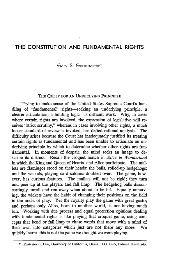handle is hein.journals/arz15 and id is 483 raw text is: THE CONSTITUTION AND FUNDAMENTAL RIGHTS
Gary S. Goodpaster*
THE QUEST FOR AN UNDERLYING PRINCIPLE
Trying to make sense of the United States Supreme Court's han-
dling of fundamental rights-seeking an underlying principle, a
clearer articulation, a limiting logic-is difficult work. Why, in cases
where certain rights are involved, the expression of legislative will re-
ceives strict scrutiny, whereas in cases involving other rights, a much
looser standard of review is invoked, has defied rational analysis. The
difficulty arises because the Court has inadequately justified its treating
certain rights as fundamental and has been unable to articulate an un-
derlying principle by which to determine whether other rights are fun-
damental. In moments of despair, the mind seeks an image to de-
scribe its distress. Recall the croquet match in Alice in Wonderland
in which the King and Queen of Hearts and Alice participate. The mal-
lets are flamingos stood on their heads; the balls, rolled-up hedgehogs;
and the wickets, playing card soldiers doubled over. The game, how-
ever, has curious features. The mallets will not be rigid; they turn
and peer up at the players and fall limp. The hedgehog balls discon-
certingly unroll and run away when about to be hit. Equally unnerv-
ing, the wickets have the habit of changing their positions on the field
in the midst of play. Yet the royalty play the game with great gusto;
and perhaps only Alice, born to another world, is not having much
fun. Working with due process and equal protection opinions dealing
with fundamental rights is like playing that croquet game, using con-
cepts that bend or fall limp to chase words that move with a mind of
their own into categories which just are not there any more. We
quickly learn: this is not the game we thought we were playing.
* Professor of Law, University of California, Davis. J.D. 1965, Indiana University.


