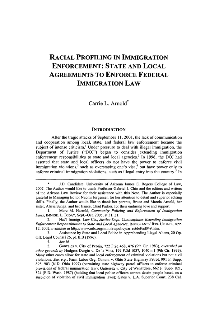 handle is hein.journals/arz49 and id is 129 raw text is: RACIAL PROFILING IN IMMIGRATION
ENFORCEMENT: STATE AND LOCAL
AGREEMENTS TO ENFORCE FEDERAL
IMMIGRATION LAW
Carrie L. Arnold*
INTRODUCTION
After the tragic attacks of September 11, 2001, the lack of communication
and cooperation among local, state, and federal law enforcement became the
subject of intense criticism.1 Under pressure to deal with illegal immigration, the
Department of Justice (DOJ) began to consider extending immigration
enforcement responsibilities to state and local agencies. In 1996, the DOJ had
asserted that state and local officers do not have the power to enforce civil
immigration violations,3 such as overstaying one's visa,4 but have power only to
enforce criminal immigration violations, such as illegal entry into the country.5 In
*     J.D. Candidate, University of Arizona James E. Rogers College of Law,
2007. The Author would like to thank Professor Gabriel J. Chin and the editors and writers
of the Arizona Law Review for their assistance with this Note. The Author is especially
grateful to Managing Editor Naomi Jorgensen for her attention to detail and superior editing
skills. Finally, the Author would like to thank her parents, Bruce and Marcia Arnold, her
sister, Alicia Sunga, and her fiance, Chad Parker, for their enduring love and support.
1.    Marc M. Harrold, Community Policing and Enforcement of Immigration
Laws, IMMIGR. L. TODAY, Sept.-Oct. 2005, at 31, 31.
2.    Nat'l Immigr. Law Ctr., Justice Dept. Contemplates Extending Immigration
Enforcement Responsibilities to State and Local Agencies, IMMIGRANTS' RTS. UPDATE, Apr.
12, 2002, available at http://www.nilc.org/immlawpolicy/arrestdet/ad049.htm.
3.    Assistance by State and Local Police in Apprehending Illegal Aliens, 20 Op.
Off. Legal Counsel 26, pt. II.B (1996).
4.    See id.
5.    Gonzales v. City of Peoria, 722 F.2d 468, 476 (9th Cir. 1983), overruled on
other grounds by Hodgers-Durgin v. De la Vina, 199 F.3d 1037, 1040 n.1 (9th Cir. 1999).
Many other cases allow for state and local enforcement of criminal violations but not civil
violations. See, e.g., Farm Labor Org. Comm. v. Ohio State Highway Patrol, 991 F. Supp.
895, 903 (N.D. Ohio 1997) (permitting state highway patrol officers to enforce criminal
provisions of federal immigration law); Gutierrez v. City of Wenatchee, 662 F. Supp. 821,
824 (E.D. Wash. 1987) (holding that local police officers cannot detain people based on a
suspicion of violation of civil immigration laws); Gates v. L.A. Superior Court, 238 Cal.


