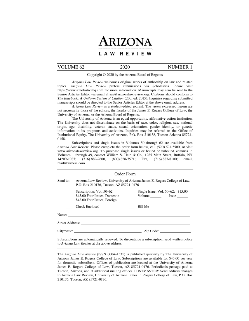 handle is hein.journals/arz62 and id is 1 raw text is: 










ARIZONA

LAW  REV IE W


VOLUME 62                             2020                         NUMBER 1

                  Copyright © 2020 by the Arizona Board of Regents

         Arizona Law Review  welcomes original works of authorship on law and related
topics. Arizona  Law   Review   prefers submissions  via  Scholastica. Please visit
https://www.scholasticahq.com for more information. Manuscripts may also be sent to the
Senior Articles Editor via email at sae@arizonalawreview.org. Citations should conform to
The Bluebook: A Uniform System of Citation (20th ed. 2015). Inquiries regarding submitted
manuscripts should be directed to the Senior Articles Editor at the above email address.
         Arizona Law Review is a student-edited journal. The views expressed herein are
not necessarily those of the editors, the faculty of the James E. Rogers College of Law, the
University of Arizona, or the Arizona Board of Regents.
         The University of Arizona is an equal opportunity, affirmative action institution.
The  University does not discriminate on the basis of race, color, religion, sex, national
origin, age, disability, veteran status, sexual orientation, gender identity, or genetic
information in its programs and activities. Inquiries may be referred to the Office of
Institutional Equity, The University of Arizona, P.O. Box 210158, Tucson Arizona 85721-
0158.
         Subscriptions and single issues in Volumes 50 through 62 are available from
Arizona Law  Review. Please complete the order form below, call (520) 621-5500, or visit
www.arizonalawreview.org. To  purchase single issues or bound or unbound volumes in
Volumes  1 through 49, contact William S. Hein & Co., 1285 Main Street, Buffalo, NY
14209-1987;    (716) 882-2600,   (800) 828-7571;   Fax,    (716) 883-8100;  email,
mail@wshein.com.


                                   Order  Form
Send to:   Arizona Law Review, University of Arizona James E. Rogers College of Law,
           P.O. Box 210176, Tucson, AZ 85721-0176

      __   Subscription: Vol. 50-62         __   Single Issue: Vol. 50-62: $15.00
           $45.00 Four Issues, Domestic          Volume            Issue
           $48.00 Four Issues, Foreign

           Check Enclosed                        Bill Me

Name:

Street Address:

City/State:                                          Zip Code:

Subscriptions are automatically renewed. To discontinue a subscription, send written notice
to Arizona Law Review at the above address.


The Arizona Law  Review (ISSN 0004-153x)  is published quarterly by The University of
Arizona James E. Rogers College of Law. Subscriptions are available for $45.00 per year
for domestic subscribers. Offices of publication are located at the University of Arizona
James E. Rogers  College of Law, Tucson, AZ  85721-0176. Periodicals postage paid at
Tucson, Arizona, and at additional mailing offices. POSTMASTER: Send address changes
to Arizona Law Review, University of Arizona James E. Rogers College of Law, P.O. Box
210176, Tucson, AZ 85721-0176.


