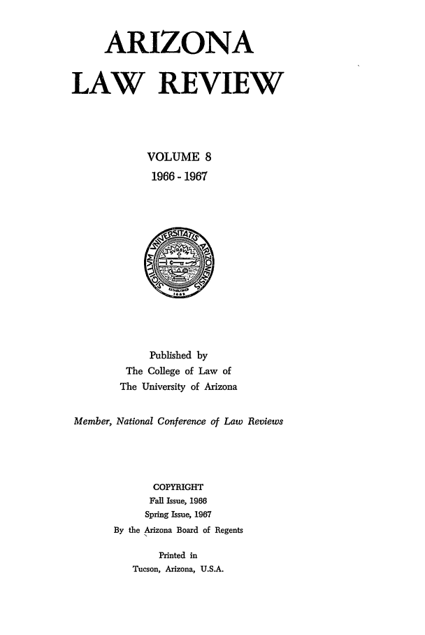 handle is hein.journals/arz8 and id is 1 raw text is: ARIZONA
LAW REVIEW
VOLUME 8
1966 - 1967

Published by
The College of Law of
The University of Arizona
Member, National Conference of Law Reviews
COPYRIGHT
Fall Issue, 1966
Spring Issue, 1967
By the Arizona Board of Regents
Printed in
Tucson, Arizona, U.S.A.


