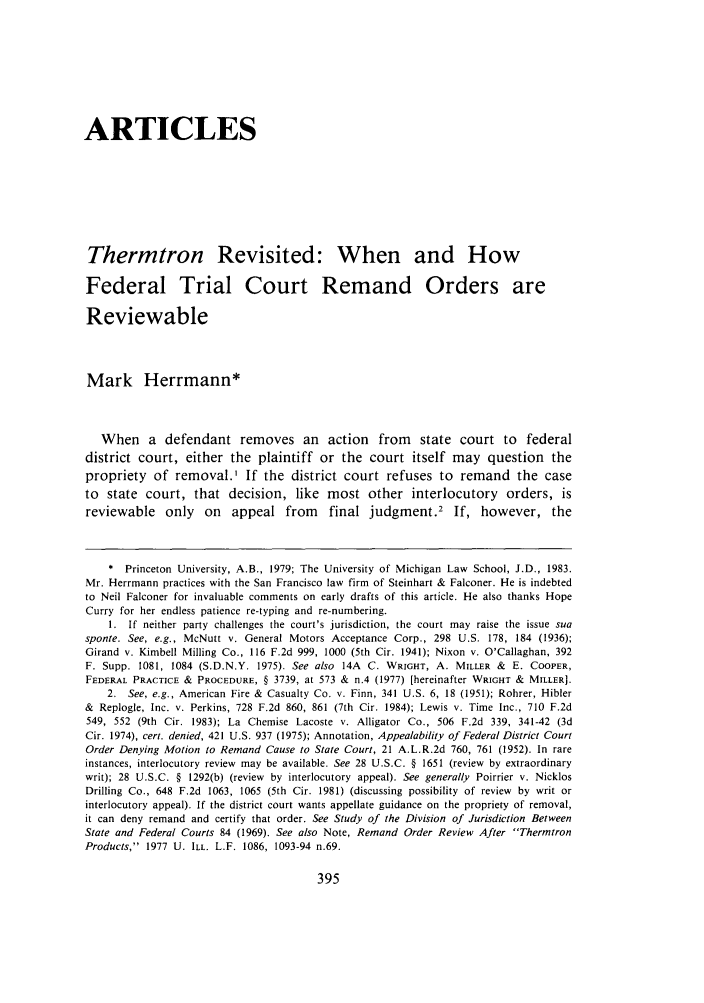 handle is hein.journals/arzjl19 and id is 409 raw text is: ARTICLES
Thermtron Revisited: When and How
Federal Trial Court Remand Orders are
Reviewable
Mark Herrmann*
When a defendant removes an action from state court to federal
district court, either the plaintiff or the court itself may question the
propriety of removal.' If the district court refuses to remand the case
to state court, that decision, like most other interlocutory orders, is
reviewable only      on   appeal from      final judgment.2 If, however, the
* Princeton University, A.B., 1979; The University of Michigan Law School, J.D., 1983.
Mr. Herrmann practices with the San Francisco law firm of Steinhart & Falconer. He is indebted
to Neil Falconer for invaluable comments on early drafts of this article. He also thanks Hope
Curry for her endless patience re-typing and re-numbering.
1. If neither party challenges the court's jurisdiction, the court may raise the issue sua
sponte. See, e.g., McNutt v. General Motors Acceptance Corp., 298 U.S. 178, 184 (1936);
Girand v. Kimbell Milling Co., 116 F.2d 999, 1000 (5th Cir. 1941); Nixon v. O'Callaghan, 392
F. Supp. 1081, 1084 (S.D.N.Y. 1975). See also 14A C. WRIGHT, A. MILLER & E. COOPER,
FEDERAL PRACTICE & PROCEDURE, § 3739, at 573 & n.4 (1977) [hereinafter WRIGHT & MILLER].
2. See, e.g., American Fire & Casualty Co. v. Finn, 341 U.S. 6, 18 (1951); Rohrer, Hibler
& Replogle, Inc. v. Perkins, 728 F.2d 860, 861 (7th Cir. 1984); Lewis v. Time Inc., 710 F.2d
549, 552 (9th Cir. 1983); La Chemise Lacoste v. Alligator Co., 506 F.2d 339, 341-42 (3d
Cir. 1974), cert. denied, 421 U.S. 937 (1975); Annotation, Appealability of Federal District Court
Order Denying Motion to Remand Cause to State Court, 21 A.L.R.2d 760, 761 (1952). In rare
instances, interlocutory review may be available. See 28 U.S.C. § 1651 (review by extraordinary
writ); 28 U.S.C. § 1292(b) (review by interlocutory appeal). See generally Poirrier v. Nicklos
Drilling Co., 648 F.2d 1063, 1065 (5th Cir. 1981) (discussing possibility of review by writ or
interlocutory appeal). If the district court wants appellate guidance on the propriety of removal,
it can deny remand and certify that order. See Study of the Division of Jurisdiction Between
State and Federal Courts 84 (1969). See also Note, Remand Order Review After Thermtron
Products, 1977 U. ILL. L.F. 1086, 1093-94 n.69.


