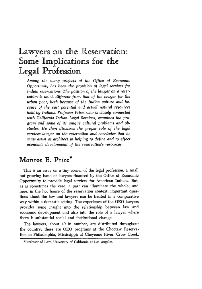 handle is hein.journals/arzjl1969 and id is 173 raw text is: Lawyers on the Reservation:
Some Implications for the
Legal Profession
Among the many projects of the Office of Economic
Opportunity has been the provision of legal services for
Indian reservations. The position of the lawyer on a reser-
vation is much different from that of the lawyer for the
urban poor, both because of the Indian culture and be-
cause of the vast potential and actual natural resources
held by Indians. Professor Price, who is closely connected
with California Indian Legal Services, examines the pro-
gram and some of its unique cultural problems and ob-
stacles. He then discusses the proper role of the legal
services lawyer on the reservation and concludes that he
must assist as architect in helping to define and to effect
economic development of the reservation's resources.
Monroe E. Price*
This is an essay on a tiny corner of the legal profession, a small
but growing band of lawyers financed by the Office of Economic
Opportunity to provide legal services for American Indians. But,
as is sometimes the case, a part can illuminate the whole; and
here, in the hot house of the reservation context, important ques-
tions about the law and lawyers can be treated in a comparative
way within a domestic setting. The experience of the OEO lawyers
provides some insight into the relationship between law and
economic development and also into the role of a lawyer where
there is substantial social and institutional change.
The lawyers, about 40 in number, are distributed throughout
the country: there are OEO programs at the Choctaw Reserva-
tion in Philadelphia, Mississippi; at Cheyenne River, Crow Creek,
*Professor of Law, University of California at Los Angeles.


