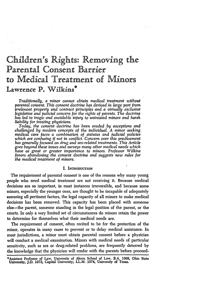 handle is hein.journals/arzjl1975 and id is 73 raw text is: Children's Rights: Removing the
Parental Consent Barrier
to Medical Treatment of Minors
Lawrence P. Wilkins*
Traditionally, a minor cannot obtain medical treatment without
parental consent. This consent doctrine has derived in large part from
irrelevant property and contract principles and a virtually exclusive
legislative and judicial concern for the rights of parents. The doctrine
has led to tragic and avoidable injury to untreated minors and harsh
liability for treating physicians.
Today, the consent doctrine has been eroded by exceptions and
challenged by modern concepts of the individual. A minor seeking
medical care faces a combination of statutes and judicial policies
which are confusing if not in conflict. Concern over this predicament
has generally focused on drug and sex-related treatments. This Article
goes beyond these issues and surveys many other medical needs which
have as great or greater importance to minors. Professor Wilkins
favors abandoning the consent doctrine and suggests new rules for
the medical treatment of minors.
I. INTRODUCTION
The requirement of parental consent is one of the reasons why many young
people who need medical treatment are not receiving it. Because medical
decisions are so important, in most instances irreversible, and because some
minors, especially the younger ones, are thought to be incapable of adequately
assessing all pertinent factors, the legal capacity of all minors to make medical
decisions has been removed. This capacity has been placed with someone
else-the parent, someone standing in the legal position of the parent, or the
courts. In only a very limited set of circumstances do minors retain the power
to determine for themselves what their medical needs are.
The requirement of consent, often recited to be for the protection of the
minor, operates in many cases to prevent or to delay medical assistance. In
most jurisdictions, a minor must obtain parental consent before a physician
will conduct a medical examination. Minors with medical needs of particular
sensitivity, such as sex or drug-related problems, are frequently deterred by
the knowledge that the physician will confer with the parents before proceed-
*Assistant Professor of Law, University of Akron School of Law. B.A. 1968, Ohio State
University; J.D. 1973, Capital University; LL.M. 1974, University of Texas.


