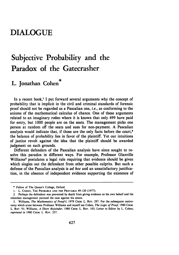 handle is hein.journals/arzjl1981 and id is 645 raw text is: DIALOGUE
Subjective Probability and the
Paradox of the Gatecrasher
L. Jonathan Cohen*
In a recent book, I put forward several arguments why the concept of
probability that is implicit in the civil and criminal standards of forensic
proof should not be regarded as a Pascalian one, i.e., as conforming to the
axioms of the mathematical calculus of chance. One of these arguments
related to an imaginary rodeo where it is known that only 499 have paid
for entry, but 1000 people are on the seats. The management picks one
person at random off the seats and sues for non-payment. A Pascalian
analysis would indicate that, if those are the only facts before the court,'
the balance of probability lies in favor of the plaintiff. Yet our intuitions
of justice revolt against the idea that the plaintiff should be awarded
judgment on such grounds.
Different defenders of the Pascalian analysis have since sought to re-
solve this paradox in different ways. For example, Professor Glanville
Williams' postulates a legal rule requiring that evidence should be given
which singles out the defendant from other possible culprits. But such a
defense of the Pascalian analysis is ad hoc and an unsatisfactory justifica-
tion, in the absence of independent evidence supporting the existence of
* Fellow of The Queen's College, Oxford.
1. L. COHEN, THE PROBABLE AND THE PROVABLE 49-120 (1977).
2. Perhaps the defendant was prevented by death from giving evidence on his own behalf and the
relentless management pursued the case against his estate.
3. Williams, The Mathematics of Proof-I, 1979 CRIM. L. REV. 297. For the subsequent contro-
versy which arose between Professor Williams and myself see Cohen, The Logic of Proof. 1980 CRIM.
L. REV. 91; Williams, A Short Rejoinder, 1980 CRIM. L. REV. 103; Letter to Editor by L. Cohen,
reprinted in 1980 CRIM. L. REV. 257.


