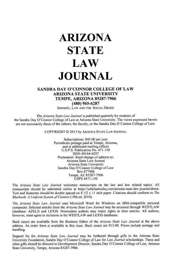 handle is hein.journals/arzjl45 and id is 1 raw text is: ARIZONA
STATE
LAW
JOURNAL
SANDRA DAY O'CONNOR COLLEGE OF LAW
ARIZONA STATE UNIVERSITY
TEMPE, ARIZONA 85287-7906
(480) 965-6287
formerly, LAW AND THE SOCIAL ORDER
The Arizona State Law Journal is published quarterly by students of
the Sandra Day O'Connor College of Law at Arizona State University. The views expressed herein
are not necessarily those of the editors, the faculty, or the Sandra Day O'Connor College of Law.
COPYRIGHT 0 2013 by ARIZONA STATE LAW JOURNAL
Subscriptions: $45.00 per year
Periodicals postage paid at Tempe, Arizona,
and at additional mailing offices
U.S.P.S. Publication No. 471-150
ISSN #0164-4297
Postmaster: Send change of address to:
Arizona State Law Journal
Arizona State University
Sandra Day O'Connor College of Law
Box 877906
Tempe, AZ 85287-7906
USPS #471-150
The Arizona State Law Journal welcomes manuscripts on the law and law related topics. All
manuscripts should be submitted online at https://scholasticahq.com/arizona-state-law-joumal/about.
Text and footnotes should be double spaced on 8 1/2 x ll inch paper. Citations should conform to The
Bluebook: A Unfonn System of Citation (19th ed. 2010).
The Arizona State Law Journal uses Microsoft Word for Windows on IBM-compatible personal
computers. Selected articles from the Arizona State Law Journal may be accessed through WESTLAW
(database: AZSLJ) and LEXIS. Nonstudent authors may retain rights in their articles. All authors,
however, must agree to inclusion in the WESTLAW and LEXIS databases.
Back issues are available from the Business Editor of the Arizona State Law Journal at the above
address. An order form is available in this issue. Back issues are $15.00. Prices include postage and
handling.
Support for the Arizona State Law Journal may be furthered through gifts to the Arizona State
University Foundation, Sandra Day O'Connor College of Law for Law Journal scholarships. These and
other gifts should be directed to Development Director, Sandra Day O'Connor College of Law, Arizona
State University, Tempe, Arizona 85287-7906.


