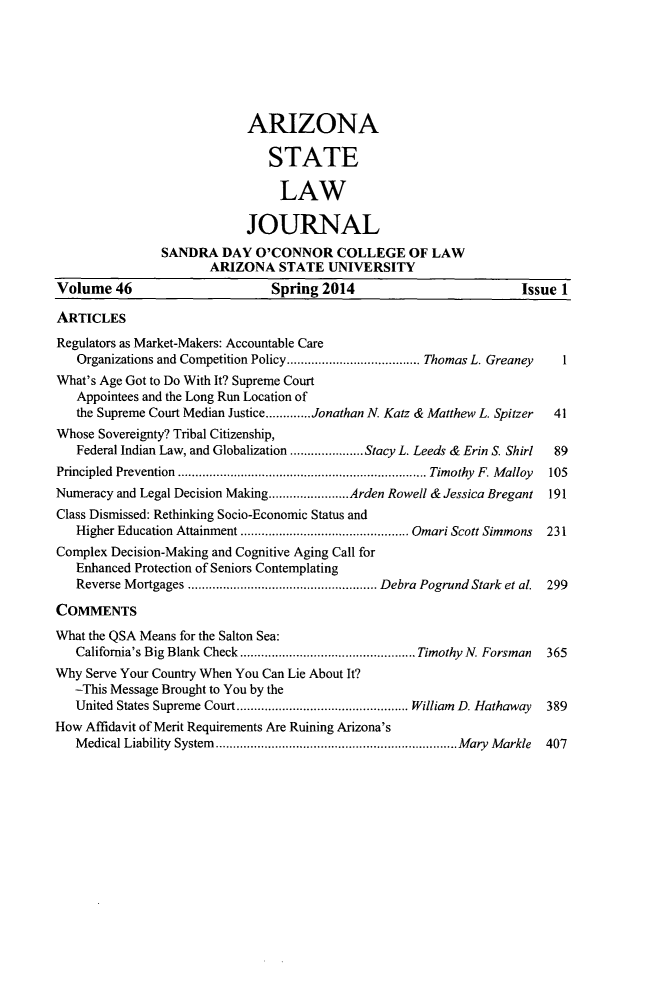 handle is hein.journals/arzjl46 and id is 1 raw text is: 







                            ARIZONA

                               STATE

                               LAW

                            JOURNAL
               SANDRA DAY O'CONNOR COLLEGE OF LAW
                      ARIZONA STATE UNIVERSITY
Volume 46                      Spring 2014                         Issue 1

ARTICLES
Regulators as Market-Makers: Accountable Care
   Organizations and Competition Policy....  .............  Thomas L. Greaney      1
What's Age Got to Do With It? Supreme Court
   Appointees and the Long Run Location of
   the Supreme Court Median Justice.............Jonathan N. Katz & Matthew L. Spitzer  41
Whose Sovereignty? Tribal Citizenship,
   Federal Indian Law, and Globalization ....  .....Stacy L. Leeds & Erin S. Shirl  89
Principled Prevention    ................................ Timothy F. Malloy   105
Numeracy and Legal Decision Making.....      ......Arden Rowell & Jessica Bregant  191
Class Dismissed: Rethinking Socio-Economic Status and
   Higher Education Attainment     ...................... Omari Scott Simmons   231
Complex Decision-Making and Cognitive Aging Call for
   Enhanced Protection of Seniors Contemplating
   Reverse Mortgages    ........................  Debra Pogrund Stark et al. 299

COMMENTS
What the QSA Means for the Salton Sea:
   California's Big Blank Check....       .................. Timothy N. Forsman  365
Why Serve Your Country When You Can Lie About It?
   -This Message Brought to You by the
   United States Supreme Court.....       ................. William D. Hathaway  389
How Affidavit of Merit Requirements Are Ruining Arizona's
   Medical Liability System  .....................................Mary Markle   407


