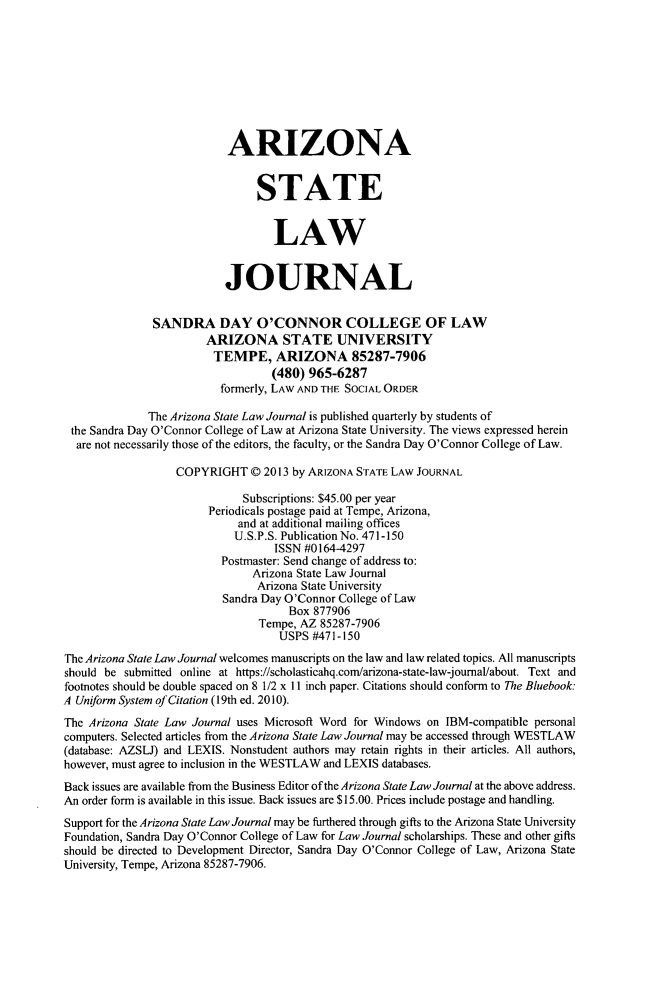 handle is hein.journals/arzjl47 and id is 1 raw text is: 









                           ARIZONA


                                STATE


                                   LAW


                           JOURNAL


               SANDRA DAY O'CONNOR COLLEGE OF LAW
                        ARIZONA STATE UNIVERSITY
                        TEMPE, ARIZONA 85287-7906
                                   (480) 965-6287
                          formerly, LAW AND THE SOCIAL ORDER

              The Arizona State Law Journal is published quarterly by students of
 the Sandra Day O'Connor College of Law at Arizona State University. The views expressed herein
 are not necessarily those of the editors, the faculty, or the Sandra Day O'Connor College of Law.

                   COPYRIGHT © 2013 by ARIZONA STATE LAW JOURNAL

                              Subscriptions: $45.00 per year
                        Periodicals postage paid at Tempe, Arizona,
                             and at additional mailing offices
                             U.S.P.S. Publication No. 471-150
                                   ISSN #0164-4297
                          Postmaster: Send change of address to:
                                Arizona State Law Journal
                                Arizona State University
                           Sandra Day O'Connor College of Law
                                      Box 877906
                                 Tempe, AZ 85287-7906
                                    USPS #471-150

The Arizona State Law Journal welcomes manuscripts on the law and law related topics. All manuscripts
should be submitted online at https://scholasticahq.com/arizona-state-law-joumal/about. Text and
footnotes should be double spaced on 8 1/2 x 1 inch paper. Citations should conform to The Bluebook:
A Uniform System of Citation (19th ed. 2010).
The Arizona State Law Journal uses Microsoft Word for Windows on IBM-compatible personal
computers. Selected articles from the Arizona State Law Journal may be accessed through WESTLAW
(database: AZSLJ) and LEXIS. Nonstudent authors may retain rights in their articles. All authors,
however, must agree to inclusion in the WESTLAW and LEXIS databases.
Back issues are available from the Business Editor of the Arizona State Law Journal at the above address.
An order form is available in this issue. Back issues are $15.00. Prices include postage and handling.
Support for the Arizona State Law Journal may be furthered through gifts to the Arizona State University
Foundation, Sandra Day O'Connor College of Law for Law Journal scholarships. These and other gifts
should be directed to Development Director, Sandra Day O'Connor College of Law, Arizona State
University, Tempe, Arizona 85287-7906.


