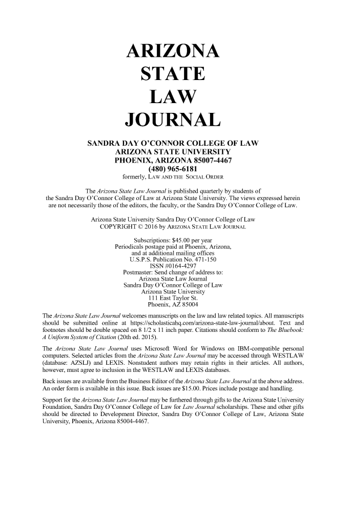 handle is hein.journals/arzjl49 and id is 1 raw text is: 






                           ARIZONA


                                STATE


                                   LAW


                           JOURNAL


               SANDRA DAY O'CONNOR COLLEGE OF LAW
                        ARIZONA STATE UNIVERSITY
                        PHOENIX, ARIZONA 85007-4467
                                   (480) 965-6181
                          formerly, LAW AND THE SOCIAL ORDER

              The Arizona State Law Journal is published quarterly by students of
 the Sandra Day O'Connor College of Law at Arizona State University. The views expressed herein
 are not necessarily those of the editors, the faculty, or the Sandra Day O'Connor College of Law.

                Arizona State University Sandra Day O'Connor College of Law
                   COPYRIGHT C 2016 by ARIZONA STATE LAW JOURNAL

                              Subscriptions: $45.00 per year
                        Periodicals postage paid at Phoenix, Arizona,
                             and at additional mailing offices
                             U.S.P.S. Publication No. 471-150
                                   ISSN #0164-4297
                          Postmaster: Send change of address to:
                               Arizona State Law Journal
                           Sandra Day O'Connor College of Law
                                Arizona State University
                                   111 East Taylor St.
                                   Phoenix, AZ 85004
The Arizona State Law Journal welcomes manuscripts on the law and law related topics. All manuscripts
should be submitted online at https://scholasticahq.com/arizona-state-law-joumal/about. Text and
footnotes should be double spaced on 8 1/2 x 11 inch paper. Citations should conform to The Bluebook.
A Uniform System of Citation (20th ed. 2015).
The Arizona State Law Journal uses Microsoft Word for Windows on IBM-compatible personal
computers. Selected articles from the Arizona State Law Journal may be accessed through WESTLAW
(database: AZSLJ) and LEXIS. Nonstudent authors may retain rights in their articles. All authors,
however, must agree to inclusion in the WESTLAW and LEXIS databases.
Back issues are available from the Business Editor of the Arizona State Law Journal at the above address.
An order form is available in this issue. Back issues are $15.00. Prices include postage and handling.
Support for the Arizona State Law Journal may be furthered through gifts to the Arizona State University
Foundation, Sandra Day O'Connor College of Law for Law Journal scholarships. These and other gifts
should be directed to Development Director, Sandra Day O'Connor College of Law, Arizona State
University, Phoenix, Arizona 85004-4467.



