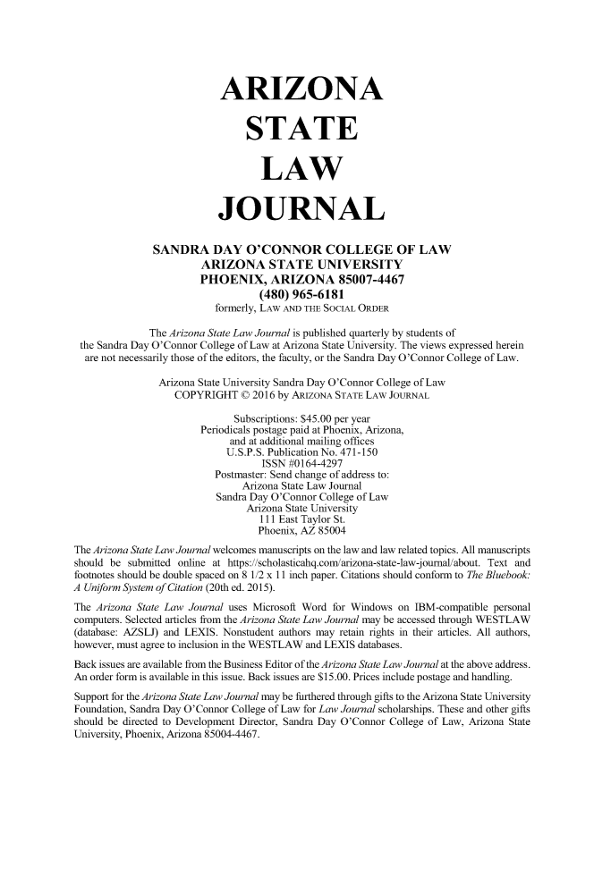 handle is hein.journals/arzjl50 and id is 1 raw text is: 






                           ARIZONA


                                STATE


                                   LAW


                           JOURNAL


               SANDRA DAY O'CONNOR COLLEGE OF LAW
                        ARIZONA STATE UNIVERSITY
                        PHOENIX, ARIZONA 85007-4467
                                   (480) 965-6181
                          formerly, LAW AND THE SOCIAL ORDER

              The Arizona State Law Journal is published quarterly by students of
 the Sandra Day O'Connor College of Law at Arizona State University. The views expressed herein
 are not necessarily those of the editors, the faculty, or the Sandra Day O'Connor College of Law.

                Arizona State University Sandra Day O'Connor College of Law
                   COPYRIGHT   0 2016 by ARIZONA STATE LAW JOURNAL

                              Subscriptions: $45.00 per year
                        Periodicals postage paid at Phoenix, Arizona,
                             and at additional mailing offices
                             U.S.P.S. Publication No. 471-150
                                   ISSN #0164-4297
                          Postmaster: Send change of address to:
                               Arizona State Law Journal
                           Sandra Day O'Connor College of Law
                                Arizona State University
                                   111 East Taylor St.
                                   Phoenix, AZ 85004
The Arizona State Law Journal welcomes manuscripts on the law and law related topics. All manuscripts
should be submitted online at https://scholasticahq.com/arizona-state-law-joumal/about. Text and
footnotes should be double spaced on 8 1/2 x 11 inch paper. Citations should conform to The Bluebook:
A Uniform System of Citation (20th ed. 2015).
The Arizona State Law Journal uses Microsoft Word for Windows on IBM-compatible personal
computers. Selected articles from the Arizona State Law Journal may be accessed through WESTLAW
(database: AZSLJ) and LEXIS. Nonstudent authors may retain rights in their articles. All authors,
however, must agree to inclusion in the WESTLAW and LEXIS databases.
Back issues are available from the Business Editor of the Arizona State Law Journal at the above address.
An order form is available in this issue. Back issues are $15.00. Prices include postage and handling.
Support for the Arizona State Law Journal may be furthered through gifts to the Arizona State University
Foundation, Sandra Day O'Connor College of Law for Law Journal scholarships. These and other gifts
should be directed to Development Director, Sandra Day O'Connor College of Law, Arizona State
University, Phoenix, Arizona 85004-4467.


