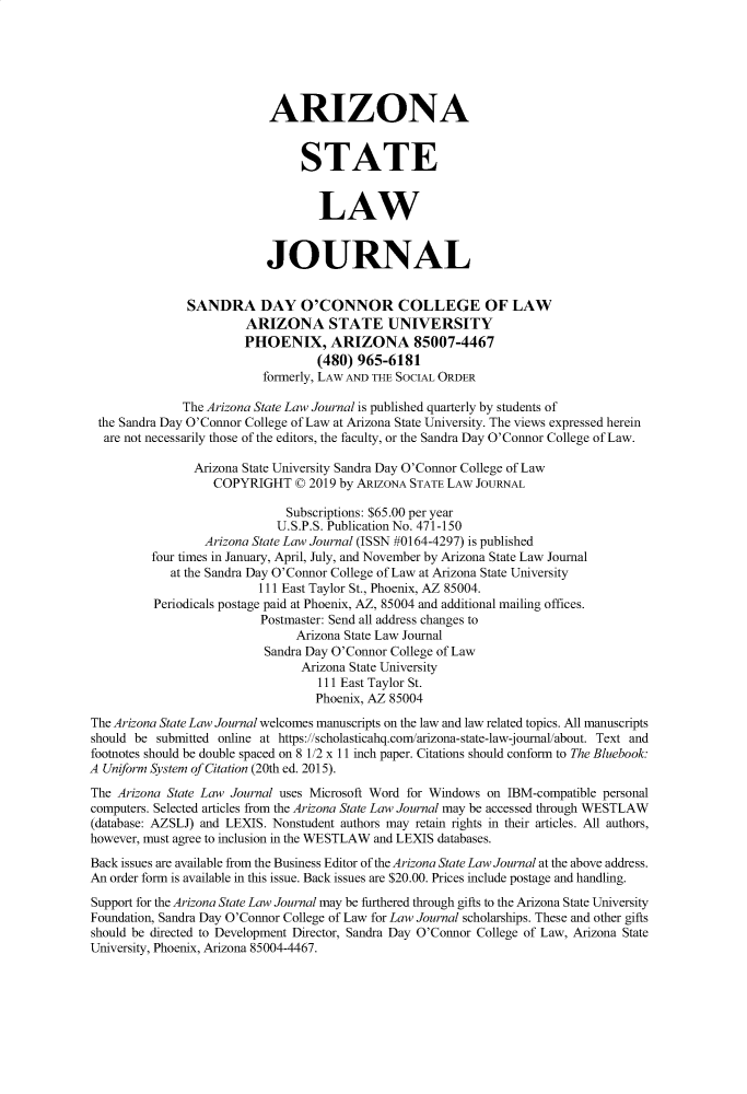 handle is hein.journals/arzjl51 and id is 1 raw text is: 






                            ARIZONA


                                 STATE


                                   LAW


                           JOURNAL


               SANDRA DAY O'CONNOR COLLEGE OF LAW
                        ARIZONA STATE UNIVERSITY
                        PHOENIX, ARIZONA 85007-4467
                                   (480) 965-6181
                           formerly, LAW AND THE SOCIAL ORDER

              The Arizona State Law Journal is published quarterly by students of
 the Sandra Day O'Connor College of Law at Arizona State University. The views expressed herein
 are not necessarily those of the editors, the faculty, or the Sandra Day O'Connor College of Law.

                Arizona State University Sandra Day O'Connor College of Law
                   COPYRIGHT © 2019 by ARIZONA STATE LAW JOURNAL

                              Subscriptions: $65.00 per year
                              U.S.P.S. Publication No. 471-150
                  Arizona State Law Journal (ISSN #0164-4297) is published
          four times in January, April, July, and November by Arizona State Law Journal
             at the Sandra Day O'Connor College of Law at Arizona State University
                          111 East Taylor St., Phoenix, AZ 85004.
          Periodicals postage paid at Phoenix, AZ, 85004 and additional mailing offices.
                          Postmaster: Send all address changes to
                                Arizona State Law Journal
                           Sandra Day O'Connor College of Law
                                 Arizona State University
                                   111 East Taylor St.
                                   Phoenix, AZ 85004
The Arizona State Law Journal welcomes manuscripts on the law and law related topics. All manuscripts
should be submitted online at https://scholasticahq.com/afizona-state-law-joumal/about. Text and
footnotes should be double spaced on 8 1/2 x 11 inch paper. Citations should conform to The Bluebook.
A Uniform System of Citation (20th ed. 2015).
The Arizona State Law Journal uses Microsoft Word for Windows on IBM-compatible personal
computers. Selected articles from the Arizona State Law Journal may be accessed through WESTLAW
(database: AZSLJ) and LEXIS. Nonstudent authors may retain rights in their articles. All authors,
however, must agree to inclusion in the WESTLAW and LEXIS databases.

Back issues are available from the Business Editor of the Arizona State Law Journal at the above address.
An order form is available in this issue. Back issues are $20.00. Prices include postage and handling.
Support for the Arizona State Law Journal may be furthered through gifts to the Arizona State University
Foundation, Sandra Day O'Connor College of Law for Law Journal scholarships. These and other gifts
should be directed to Development Director, Sandra Day O'Connor College of Law, Arizona State
University, Phoenix, Arizona 85004-4467.


