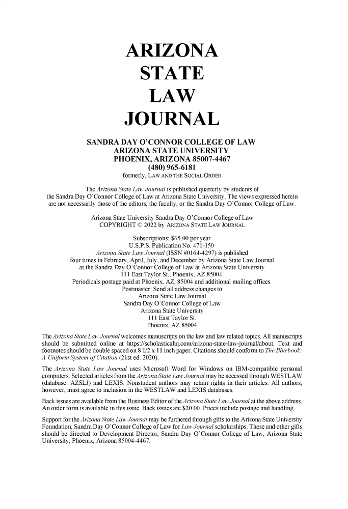 handle is hein.journals/arzjl54 and id is 1 raw text is: 






                            ARIZONA


                                STATE


                                   LAW


                           JOURNAL


               SANDRA DAY O'CONNOR COLLEGE OF LAW
                        ARIZONA STATE UNIVERSITY
                        PHOENIX, ARIZONA 85007-4467
                                   (480) 965-6181
                           formerly, LAW AND THE SOCIAL ORDER

              The Arizona State Law Journal is published quarterly by students of
  the Sandra Day O'Connor College of Law at Arizona State University. The views expressed herein
  are not necessarily those of the editors, the faculty, or the Sandra Day O'Connor College of Law.

                Arizona State University Sandra Day O'Connor College of Law
                   COPYRIGHT ( 2022   by ARIZONA STATE LAW JOURNAL

                              Subscriptions: $65.00 per year
                              U.S.P.S. Publication No. 471-150
                  Arizona State Law Journal (ISSN #0164-4297) is published
         four times in February, April, July, and December by Arizona State Law Journal
            at the Sandra Day O'Connor College of Law at Arizona State University
                          111 East Taylor St., Phoenix, AZ 85004.
          Periodicals postage paid at Phoenix, AZ, 85004 and additional mailing offices.
                          Postmaster: Send all address changes to
                                Arizona State Law Journal
                           Sandra Day O'Connor College of Law
                                Arizona State University
                                   111 East Taylor St.
                                   Phoenix, AZ 85004
The Arizona State Law Journal welcomes manuscripts on the law and law related topics. All manuscripts
should be submitted online at https://scholasticahq.com/arizona-state-law-journal/about. Text and
footnotes should be double spaced on 8 1/2 x 11 inch paper. Citations should conform to The Bluebook:
A Uniform System of Citation (21st ed. 2020).
The Arizona State Law Journal uses Microsoft Word for Windows on IBM-compatible personal
computers. Selected articles from the Arizona State Law Journal may be accessed through WESTLAW
(database: AZSLJ) and LEXIS. Nonstudent authors may retain rights in their articles. All authors,
however, must agree to inclusion in the WESTLAW and LEXIS databases.
Back issues are available from the Business Editor of the Arizona State Law Journal at the above address.
An order form is available in this issue. Back issues are $20.00. Prices include postage and handling.
Support for the Arizona State Law Journal may be furthered through gifts to the Arizona State University
Foundation, Sandra Day O'Connor College of Law for Law Journal scholarships. These and other gifts
should be directed to Development Director, Sandra Day O'Connor College of Law, Arizona State
University, Phoenix, Arizona 85004-4467.


