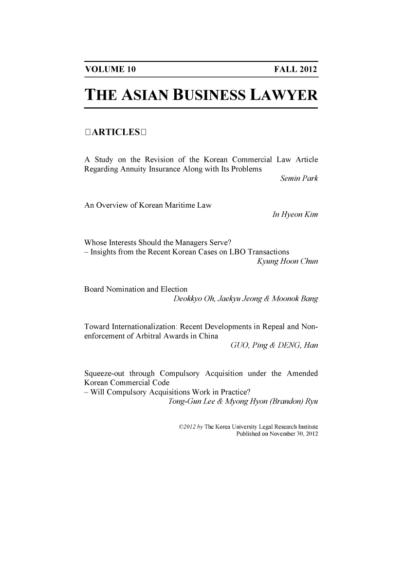 handle is hein.journals/asbulaw10 and id is 1 raw text is: 






VOLUME 10                                      FALL 2012


THE ASIAN BUSINESS LAWYER



[ ARTICLES ]


A Study on the Revision of the Korean Commercial Law Article
Regarding Annuity Insurance Along with Its Problems
                                                Semin Park


An Overview of Korean Maritime Law
                                              In Hyeon Kim


Whose Interests Should the Managers Serve?
- Insights from the Recent Korean Cases on LBO Transactions
                                           Kyung Hoon Chun


Board Nomination and Election
                      Deokkyo Oh, Jaekyu Jeong & Moonok Bang


Toward Internationalization: Recent Developments in Repeal and Non-
enforcement of Arbitral Awards in China
                                    GUO, Ping & DENG, Han


Squeeze-out through Compulsory Acquisition under the Amended
Korean Commercial Code
- Will Compulsory Acquisitions Work in Practice?
                     Tong-Gun Lee & Myong Hyon (Brandon) Ryu


©2012 by The Korea University Legal Research Institute
              Published on November 30, 2012


VOLUME 10


FALL 2012


