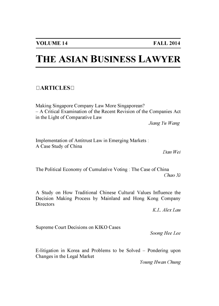 handle is hein.journals/asbulaw14 and id is 1 raw text is: 






VOLUME 14


THE ASIAN BUSINESS LAWYER


LIARTICLES L]


Making Singapore Company Law More Singaporean?
- A Critical Examination of the Recent Revision of the Companies Act
in the Light of Comparative Law
                                            Jiang Yu Wang


Implementation of Antitrust Law in Emerging Markets:
A Case Study of China
                                                 Dan Wei


The Political Economy of Cumulative Voting : The Case of China
                                                  Chao Xi


A Study on How Traditional Chinese Cultural Values Influence the
Decision Making Process by Mainland and Hong Kong Company
Directors
                                             K.L. Alex Lau


Supreme Court Decisions on KIKO Cases


Soong Hee Lee


E-litigation in Korea and Problems to be Solved - Pondering upon
Changes in the Legal Market
                                        Young Hwan Chung


FALL 2014


