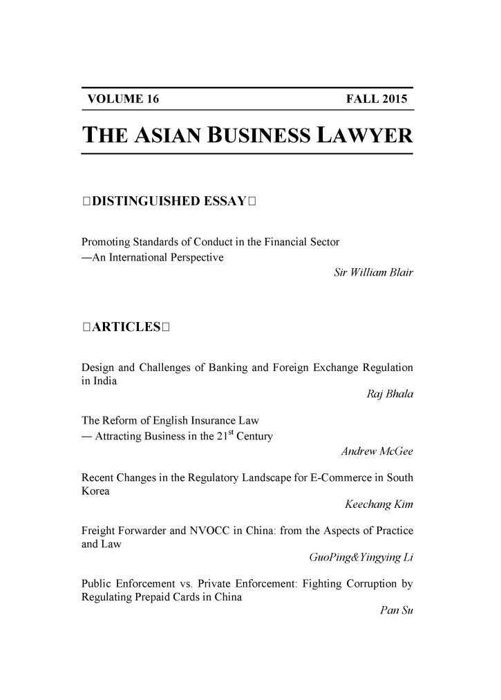 handle is hein.journals/asbulaw16 and id is 1 raw text is: 






VOLUME 16


THE ASIAN BUSINESS LAWYER


D DISTINGUISHED ESSAY D1


Promoting Standards of Conduct in the Financial Sector
-An International Perspective
                                           Sir William Blair



[IARTICLES L]


Design and Challenges of Banking and Foreign Exchange Regulation
in India
                                                 Ra] Bhala


The Reform of English Insurance Law
- Attracting Business in the 21st Century


Andrew McGee


Recent Changes in the Regulatory Landscape for E-Commerce in South
Korea
                                             Keechang Kim

Freight Forwarder and NVOCC in China: from the Aspects of Practice
and Law
                                       GuoPing& Yingying Li

Public Enforcement vs. Private Enforcement: Fighting Corruption by
Regulating Prepaid Cards in China
                                                   Pan Su


FALL 2015


