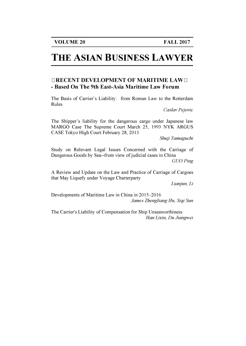 handle is hein.journals/asbulaw20 and id is 1 raw text is: 






VOLUME 20                                 FALL 2017


THE ASIAN BUSINESS LAWYER



LI RECENT DEVELOPMENT OF MARITIME LAW [I
- Based On The 9th East-Asia Maritime Law Forum

The Basis of Carrier's Liability: from Roman Law to the Rotterdam
Rules
                                            Caslav Pejovic

The Shipper's liability for the dangerous cargo under Japanese law
MARGO Case The Supreme Court March 25, 1993 NYK ARGUS
CASE Tokyo High Court February 28, 2013
                                          Shuji Yamaguchi

Study on Relevant Legal Issues Concerned with the Carriage of
Dangerous Goods by Sea--from view of judicial cases in China
                                               GUO Ping

A Review and Update on the Law and Practice of Carriage of Cargoes
that May Liquefy under Voyage Charterparty
                                              Lianjun, Li

Developments of Maritime Law in China in 2015-2016
                               James Zhengliang Hu, Siqi Sun

The Carrier's Liability of Compensation for Ship Unseaworthiness
                                     Han Lixin, Du Jiangwei


VOLUME 20


FALL 2017



