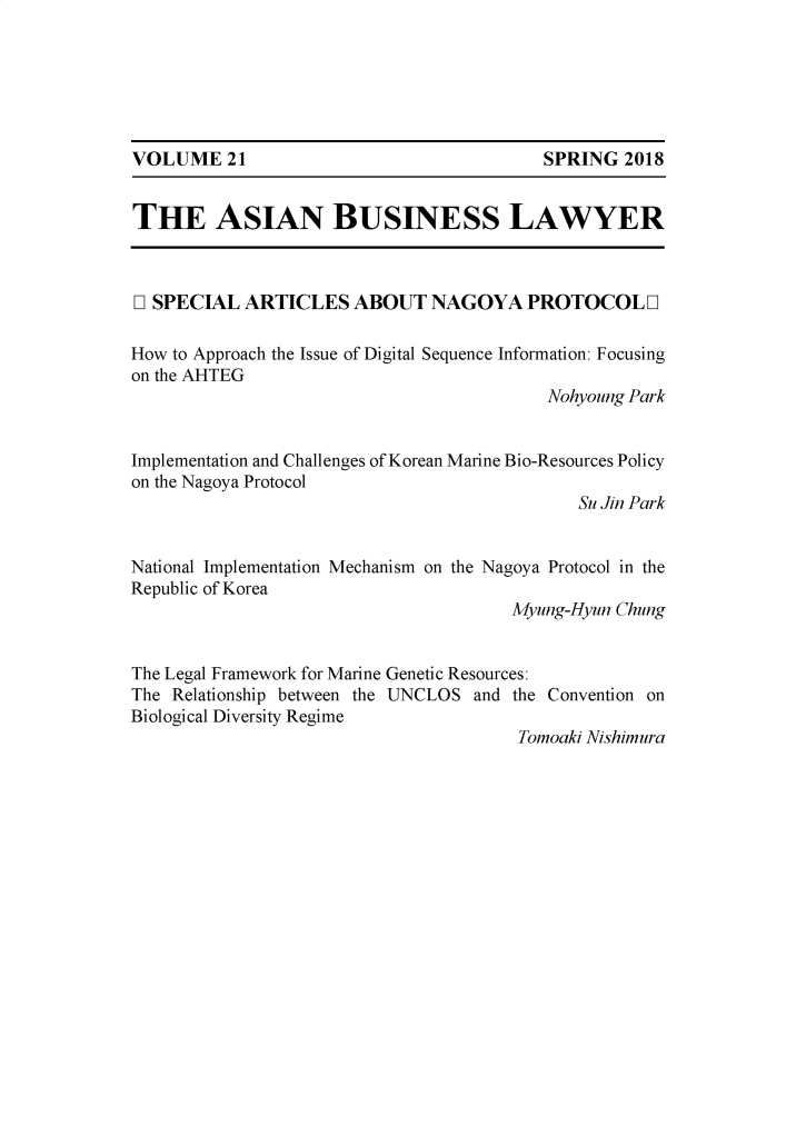 handle is hein.journals/asbulaw21 and id is 1 raw text is: 






SPRING 2018


THE ASIAN BUSINESS LAWYER



D1 SPECIAL ARTICLES ABOUT NAGOYA PROTOCOL D

How to Approach the Issue of Digital Sequence Information: Focusing
on the AHTEG
                                          Nohyoung Park


Implementation and Challenges of Korean Marine Bio-Resources Policy
on the Nagoya Protocol
                                             Su Jin Park


National Implementation Mechanism on the Nagoya Protocol in the
Republic of Korea
                                      Myung-Hyun Chung


The Legal Framework for Marine Genetic Resources:
The Relationship between the UNCLOS and the Convention on
Biological Diversity Regime
                                       Tomoaki Nishimura


VOLUME 21


