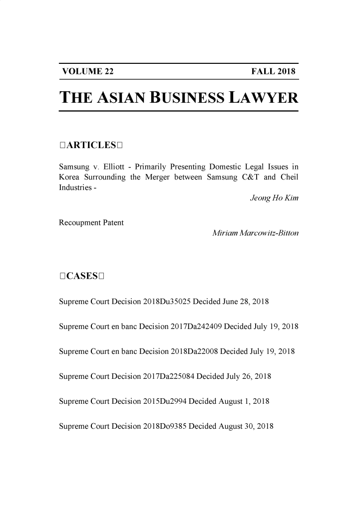 handle is hein.journals/asbulaw22 and id is 1 raw text is: 






VOLUME 22                                   FALL  2018


THE ASIAN BUSINESS LAWYER




LIARTICLES   L

Samsung v. Elliott - Primarily Presenting Domestic Legal Issues in
Korea Surrounding the Merger between Samsung C&T and Cheil
Industries -
                                            Jeong Ho Kim


Recoupment Patent
                                   Miriam Marcowitz-Bitton




[ICASES  L


Supreme Court Decision 2018Du35025 Decided June 28, 2018


Supreme Court en banc Decision 2017Da242409 Decided July 19, 2018


Supreme Court en banc Decision 2018Da22008 Decided July 19, 2018


Supreme Court Decision 2017Da225084 Decided July 26, 2018


Supreme Court Decision 2015Du2994 Decided August 1, 2018


Supreme Court Decision 2018Do9385 Decided August 30, 2018


