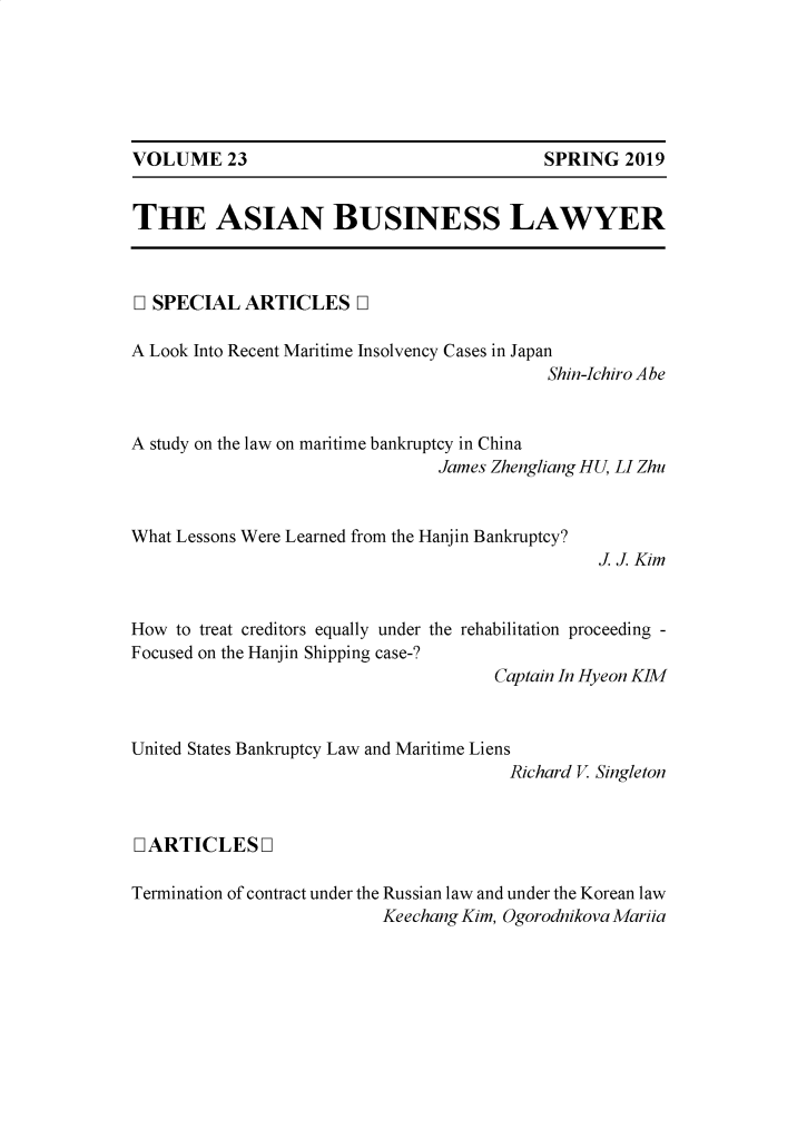 handle is hein.journals/asbulaw23 and id is 1 raw text is: 






SPRING   2019


THE ASIAN BUSINESS LAWYER


D SPECIAL   ARTICLES D


A Look Into Recent Maritime Insolvency Cases in Japan
                                            Shin-Ichiro Abe


A study on the law on maritime bankruptcy in China
                                 James Zhengliang HU, LI Zhu


What Lessons Were Learned from the Hanjin Bankruptcy?
                                                 J J Kim


How  to treat creditors equally under the rehabilitation proceeding -
Focused on the Hanjin Shipping case-?
                                      Captain In Hyeon KIM


United States Bankruptcy Law and Maritime Liens
                                        Richard V Singleton



L ARTICLES I

Termination of contract under the Russian law and under the Korean law
                           Keechang Kim, Ogorodnikova Mariia


VOLUME 23


