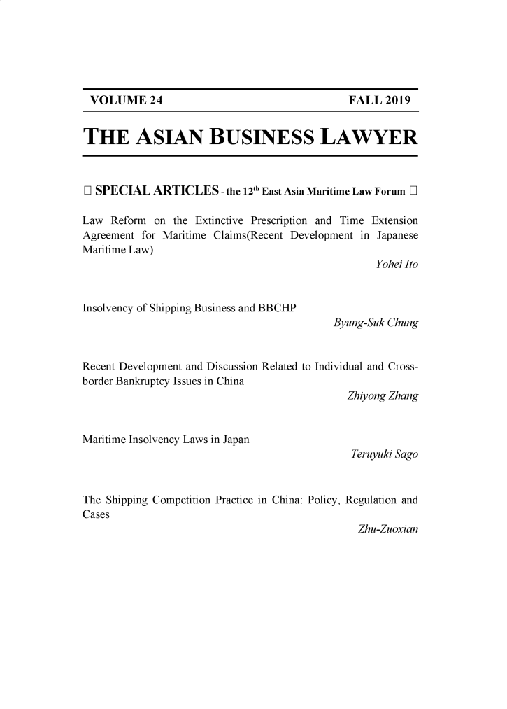 handle is hein.journals/asbulaw24 and id is 1 raw text is: 






VOLUME 24


THE ASIAN BUSINESS LAWYER



D SPECIAL   ARTICLES   - the 12th East Asia Maritime Law Forum D

Law  Reform on the Extinctive Prescription and Time Extension
Agreement for Maritime Claims(Recent Development in Japanese
Maritime Law)
                                                 Yohei Ito


Insolvency of Shipping Business and BBCIP
                                          Byung-Suk Chung


Recent Development and Discussion Related to Individual and Cross-
border Bankruptcy Issues in China
                                             Zhiyong Zhang


Maritime Insolvency Laws in Japan
                                             Teruyuki Sago


The Shipping Competition Practice in China: Policy, Regulation and
Cases
                                              Zhu-Zuoxian


FALL  2019


