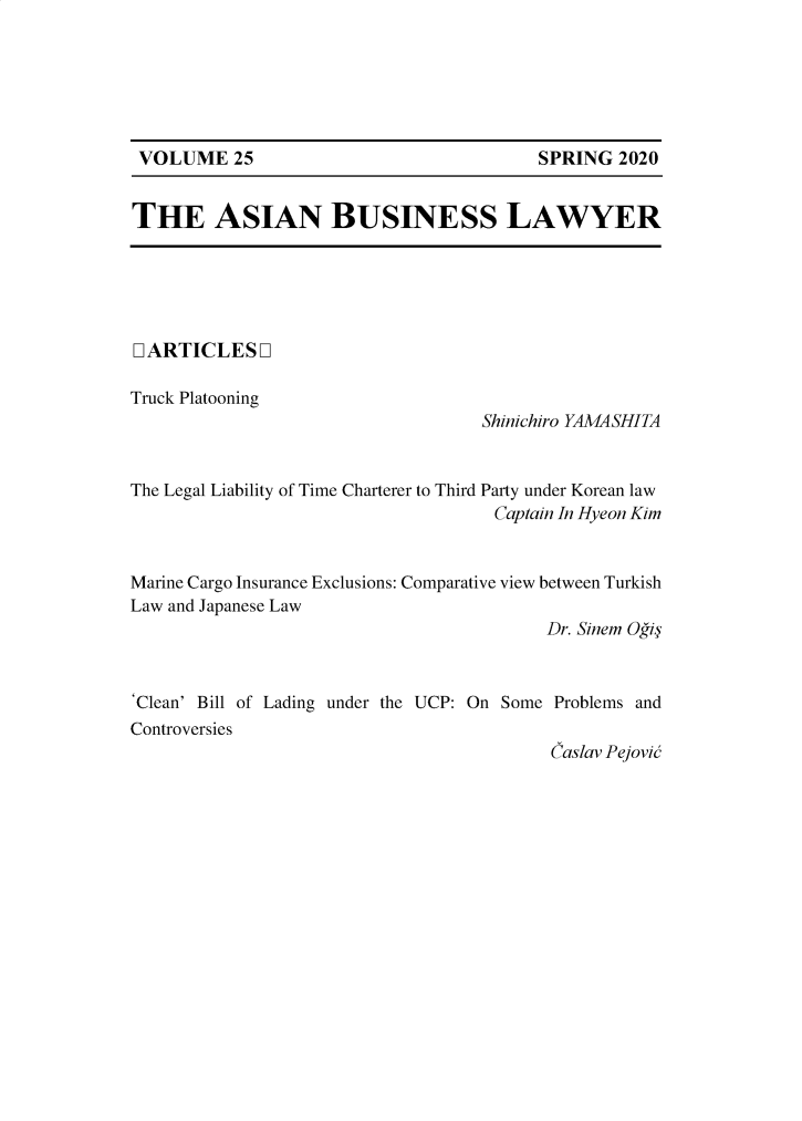 handle is hein.journals/asbulaw25 and id is 1 raw text is: SPRING 2020

THE ASIAN BUSINESS LAWYER

LARTICLESQ
Truck Platooning

Shinichiro YAMASHITA

The Legal Liability of Time Charterer to Third Party under Korean law
Captain In Hyeon Kim
Marine Cargo Insurance Exclusions: Comparative view between Turkish
Law and Japanese Law
Dr. Sinem Oi
'Clean' Bill of Lading under the UCP: On Some Problems and
Controversies
Caslav Pejovid

VOLUME 25


