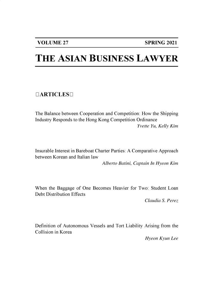 handle is hein.journals/asbulaw27 and id is 1 raw text is: SPRING 2021

THE ASIAN BUSINESS LAWYER

LARTICLESQ
The Balance between Cooperation and Competition: How the Shipping
Industry Responds to the Hong Kong Competition Ordinance
Yvette Yu, Kelly Kim
Insurable Interest in Bareboat Charter Parties: A Comparative Approach
between Korean and Italian law
Alberto Batini, Captain In Hyeon Kim
When the Baggage of One Becomes Heavier for Two: Student Loan
Debt Distribution Effects
Claudia S. Perez
Definition of Autonomous Vessels and Tort Liability Arising from the
Collision in Korea
Hyeon Kyun Lee

VOLUME 27


