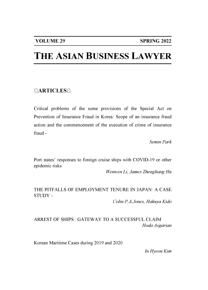 handle is hein.journals/asbulaw29 and id is 1 raw text is: SPRING 2022

THE ASIAN BUSINESS LAWYER

LARTICLESQ
Critical problems of the some provisions of the Special Act on
Prevention of Insurance Fraud in Korea: Scope of an insurance fraud
action and the commencement of the execution of crime of insurance
fraud -
Semin Park
Port states' responses to foreign cruise ships with COVID-19 or other
epidemic risks
Wenwen Li, James Zhengliang Hu
THE PITFALLS OF EMPLOYMENT TENURE IN JAPAN: A CASE
STUDY -
Colin P.A.Jones, Hakuya Kido
ARREST OF SHIPS : GATEWAY TO A SUCCESSFUL CLAIM
Hoda Asgarian
Korean Maritime Cases during 2019 and 2020
In Hyeon Kim

VOLUME 29


