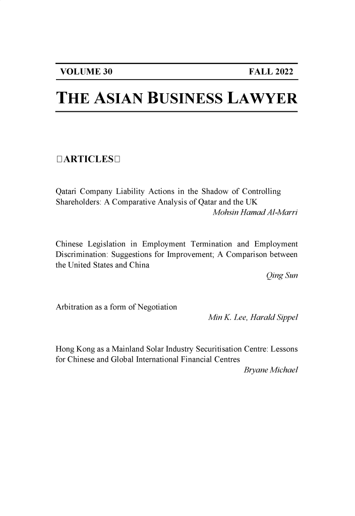 handle is hein.journals/asbulaw30 and id is 1 raw text is: 










THE ASIAN BUSINESS LAWYER


D ARTICLES Q


Qatari Company Liability Actions in the Shadow of Controlling
Shareholders: A Comparative Analysis of Qatar and the UK
                                     Mohsin Hamad Al-Marri


Chinese Legislation in Employment Termination and Employment
Discrimination: Suggestions for Improvement; A Comparison between
the United States and China
                                                  Qing Sun


Arbitration as a form of Negotiation


Min K. Lee, Harald Sippel


Hong Kong as a Mainland Solar Industry Securitisation Centre: Lessons
for Chinese and Global International Financial Centres
                                            Bryane Michael


FALL  2022


VOLUME 30


