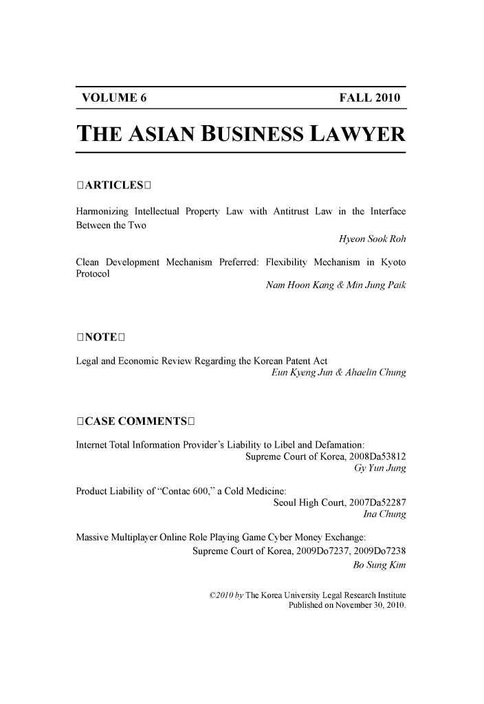 handle is hein.journals/asbulaw6 and id is 1 raw text is: 







VOLUME 6                                          FALL 2010


THE ASIAN BUSINESS LAWYER



[L ARTICLES L]

Harmonizing Intellectual Property Law with Antitrust Law in the Interface
Between the Two
                                                   Hyeon SookRoh

Clean Development Mechanism Preferred: Flexibility Mechanism in Kyoto
Protocol
                                     Nam Hoon Kang & Min Jung Paik




1INOTEL]

Legal and Economic Review Regarding the Korean Patent Act
                                      Eun Kyeng Jun & Ahaelin Chung



[ CASE COMMENTS F1

Internet Total Information Provider's Liability to Libel and Defamation:
                                 Supreme Court of Korea, 2008Da53812
                                                      Gy Yun Jung

Product Liability ofContac 600, a Cold Medicine:
                                      Seoul High Court, 2007Da52287
                                                        Ina Chung

Massive Multiplayer Online Role Playing Game Cyber Money Exchange:
                       Supreme Court of Korea, 2009Do7237, 2009Do7238
                                                      Bo Sung Kim

                          ©20O by The Korea University Legal Research Institute
                                         Published on November 30, 2010.


VOLUME 6


FALL 2010


