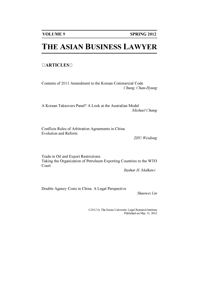 handle is hein.journals/asbulaw9 and id is 1 raw text is: 






VOLUME 9                                   SPRING 2012


THE ASIAN BUSINESS LAWYER



[ ARTICLES ]



Contents of 2011 Amendment to the Korean Commercial Code
                                        Chung, Chan-Hyung



A Korean Takeovers Panel? A Look at the Australian Model
                                            Michael Chang


Conflicts Rules of Arbitration Agreements in China:
Evolution and Reform


ZHU Weidong


Trade in Oil and Export Restrictions:
Taking the Organization of Petroleum Exporting Countries to the WTO
Court
                                        Bashar H Malkawi


Double Agency Costs in China: A Legal Perspective


Shaowei Lin


©2012 by The Korea University Legal Research Institute
                 Published on May 31, 2012


SPRING 2012


VOLUME 9


