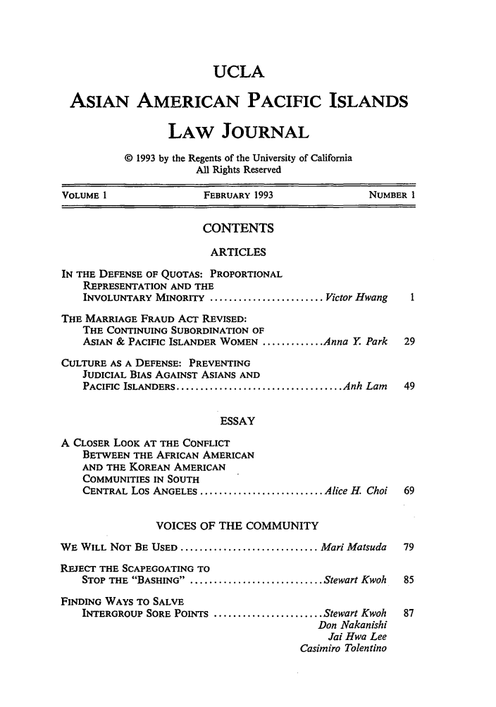 handle is hein.journals/asiapalj1 and id is 1 raw text is: UCLA
ASIAN AMERICAN PACIFIC ISLANDS
LAW JOURNAL
© 1993 by the Regents of the University of California
All Rights Reserved
VOLUME 1                FEBRUARY 1993               NUMBER 1
CONTENTS
ARTICLES
IN THE DEFENSE OF QUOTAS: PROPORTIONAL
REPRESENTATION AND THE
INVOLUNTARY MINORITY ........................ Victor Hwang  1
THE MARRIAGE FRAUD ACT REVISED:
THE CONTINUING SUBORDINATION OF
ASIAN & PACIFIC ISLANDER WOMEN ............. Anna Y Park  29
CULTURE AS A DEFENSE: PREVENTING
JUDICIAL BIAS AGAINST ASIANS AND
PACIFIC  ISLANDERS ................................... Anh Lam  49
ESSAY
A CLOSER LOOK AT THE CONFLICT
BETWEEN THE AFRICAN AMERICAN
AND THE KOREAN AMERICAN
COMMUNITIES IN SOUTH
CENTRAL Los ANGELES .......................... Alice H. Choi  69
VOICES OF THE COMMUNITY
WE WILL NOT BE USED ............................. Mari Matsuda  79
REJECT THE SCAPEGOATING TO
STOP THE BASHING . .......................... Stewart Kwoh  85
FINDING WAYS TO SALVE
INTERGROUP SORE POINTS ....................... Stewart Kwoh  87
Don Nakanishi
Jai Hwa Lee
Casimiro Tolentino


