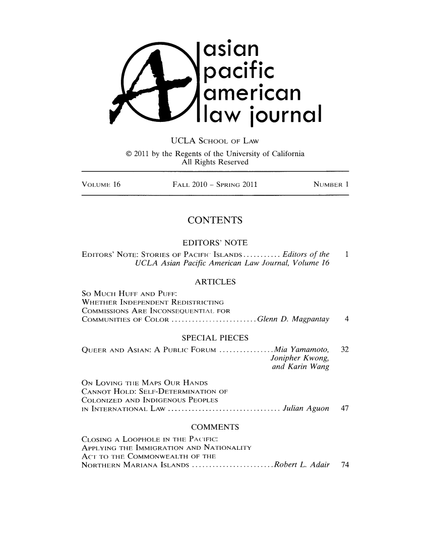 handle is hein.journals/asiapalj16 and id is 1 raw text is: asian
pacific
american
law ournal
UCLA SCHOOL OF LAW
@ 2011 by the Regents of the University of California
All Rights Reserved
VOLuME 16           FALL 2010 - SPRING 2011       NUMBER 1
CONTENTS
EDITORS' NOTE
EDITORS' NOTE: STORIES OF PACIFIC ISLANDS........... Editors of the  1
UCLA Asian Pacific American Law Journal, Volume 16
ARTICLES
So MUCH HUFF AND PUFF:
WHETHER INDEPENDENT REDISTRICTING
COMMISSIONS ARE INCONSEQUENTIAL FOR
COMMUNITIES OF COLOR ......................... Glenn D. Magpantay  4
SPECIAL PIECES
QUEER AND ASIAN: A PUBLIc FORUM ................ .Mia Yamamoto,  32
Jonipher Kwong,
and Karin Wang
ON LOVING TIIE MAPS OUR HANDS
CANNOT HOLD: SELF-DETERMINATION OF
COLONIZED AND INDIGENOUS PEOPLES
IN INTERNATIONAL LAW .................................Julian Aguon  47
COMMENTS
CLOSING A LOOPHOLE IN THE PACIFIC:
APPLYING THE IMMIGRATION AND NATIONALITY
ACi TO THE COMMONWEALTH OF THE
NORTHERN MARIANA ISLANDS ........................Robert L. Adair  74


