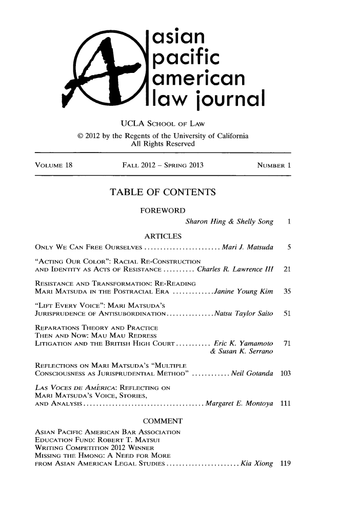 handle is hein.journals/asiapalj18 and id is 1 raw text is: asian
pacific
american
law journal
UCLA SCHOOL OF LAW
0 2012 by the Regents of the University of California
All Rights Reserved
VOLUME 18             FALL 2012 - SPRING 2013          NUMBER 1
TABLE OF CONTENTS
FOREWORD
Sharon Hing & Shelly Song  1
ARTICLES
ONLY WE CAN FREE OURSELVES ......................... Mari J. Matsuda  5
ACTING OUR COLOR: RACIAL RE-CONSTRUCTION
AND IDENTITY As ACTS OF RESISTANCE ..........Charles R. Lawrence III  21
RESISTANCE AND TRANSFORMATION: RE-READING
MARI MATSUDA IN THE POSTRACIAL ERA .............Janine Young Kim  35
LiFr EVERY VOICE: MARI MATSUDA'S
JURISPRUDENCE OF ANTISUBORDINATION...............Natsu Taylor Saito  51
REPARATIONS THEORY AND PRACTICE
THEN AND Now: MAU MAU REDRESS
LITIGATION AND THE BRITISH HIGH COURT ........... .Eric K. Yamamoto  71
& Susan K. Serrano
REFLECTIONS ON MARI MATSUDA'S MULTIPLE
CONSCIOUSNESS AS JURISPRUDENTIAL METHOD ...............Neil Gotanda 103
LAS VOCES DE AMiiRICA: REFLECTING ON
MARI MATSUDA's VOICE, STORIES,
AND ANALYSIS........................................Margaret E. Montoya 111
COMMENT
ASIAN PACIFIC AMERICAN BAR ASSOCIATION
EDUCATION FUND: ROBERT T. MATSUI
WRITING COMPETITION 2012 WINNER
MISSING THE HMONG: A NEED FOR MORE
FROM ASIAN AMERICAN LEGAL STUDIES ....................... .Kia Xiong 119



