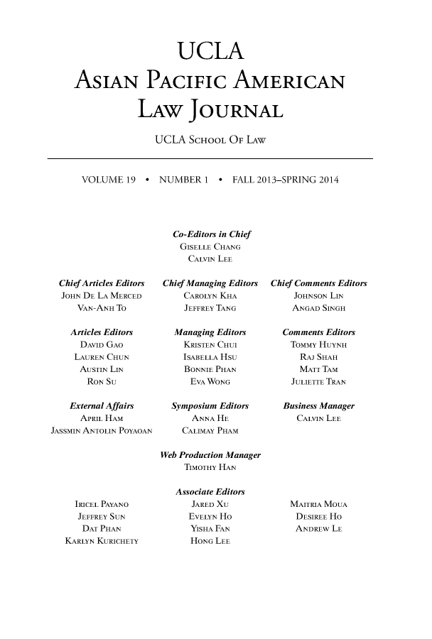 handle is hein.journals/asiapalj19 and id is 1 raw text is: UCLA
ASIAN PACIFIc AMERICAN
LAW JOURNAL
UCLA SCHOOL OF LAW

VOLUME 19 *

NUMBER 1 * FALL 2013-SPRING 2014

Chief Articles Editors
JOHN DE LA MERCED
VAN-ANH To
Articles Editors
DAVID GAO
LAUREN CHUN
AUSTIN LIN
RON SU
External Affairs
APRIL HAM
JASSMIN ANTOLIN POYAOAN

IRICEL PAYANO
JEFFREY SUN
DAT PHAN
KARLYN KURICHETY

Co-Editors in Chief
GISELLE CHANG
CALVIN LEE
Chief Managing Editors
CAROLYN KHA
JEFFREY TANG
Managing Editors
KRISTEN CHUI
ISABELLA Hsu
BONNIE PHAN
EVA WONG
Symposium Editors
ANNA HE
CALIMAY PHAM
Web Production Manager
TIMOTHY HAN

Associate Editors
JARED XU
EVELYN Ho
YISHA FAN
HONG LEE

Chief Comments Editors
JOHNSON LIN
ANGAD SINGH
Comments Editors
TommY HUYNH
RAJ SHAH
MATT TAM
JULIETTE TRAN
Business Manager
CALVIN LEE

MAITRIA MOUA
DESIREE Ho
ANDREw LE


