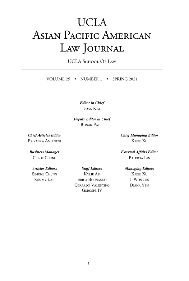 handle is hein.journals/asiapalj25 and id is 1 raw text is: UCLA
ASIAN PACIFIC AMERICAN
LAW JOURNAL
UCLA SCHOOL OF LAW

VOLUME 25 * NUMBER 1  SPRING 2021
Editor in Chief
JOAN KIM
Deputy Editor in Chief
RONAK PATEL

Chief Articles Editor
PRIYANKA AMIRNENI
Business Manager
CHLOE CHUNG

Chief Managing Editor
KATIE XU
ExternalAffairs Editor
PATRICIA LIN

Articles Editors
SEVIONE CHUNG
SuMMY LAU

Staff Editors
KYLE Au
ERICA BUONANNO
GERARDO VALENTINO
GOROSPE IV

Managing Editors
KATIE XU
JI WON JUN
DIANA YEN

i


