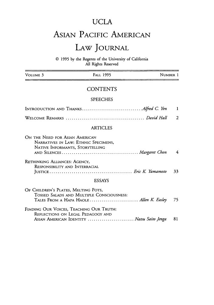 handle is hein.journals/asiapalj3 and id is 1 raw text is: UCLA
ASIAN PACIFIC AMERICAN
LAW JOURNAL
© 1995 by the Regents of the University of California
All Rights Reserved
VOLUME 3                         FALL 1995                       NUMBER 1
CONTENTS
SPEECHES
INTRODUCTION AND THANKS .............................. Alfred C. Yen     1
WELCOME REMARKs......................................... David Hall      2
ARTICLES
ON THE NEED FOR ASIAN AMERICAN
NARRATIVES IN LAW: ETHNIC SPECIMENS,
NATIVE INFORMANTS, STORYTELLING
AND  SILENCES ...................................... M argaret Chon  4
RETHINKING ALLIANCES: AGENCY,
RESPONSIBILITY AND INTERRACIAL
JUSTICE .......................................... Eric K  Yamamoto  33
ESSAYS
OF CHILDREN'S PLATES, MELTING POTS,
TOSSED SALADS AND MULTIPLE CONSCIOUSNESS:
TALES FROM A HAPA HAOLE ........................ Allen K Easley    75
FINDING OUR VOICES, TEACHING OUR TRUTH:
REFLECTIONS ON LEGAL PEDAGOGY AND
ASIAN AMERICAN IDENTITY ....................... Natsu Saito Jenga  81


