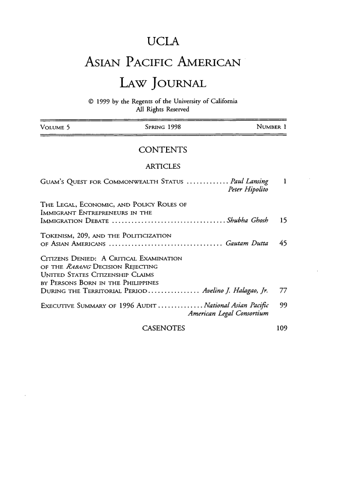 handle is hein.journals/asiapalj5 and id is 1 raw text is: UCLA
AsIAN PACIFIC AMERICAN
LAw JOuRNAL
© 1999 by the Regents of the University of California
All Rights Reserved
VOLUME 5                      SPRING 1998                      NUMBER I
CONTENTS
ARTICLES
GUAM'S QUEST FOR COMMONWEALTH STATUS ............. Paul Lansing
Peter Hipolito
THE LEGAL, ECONOMIC, AND Poucy ROLES OF
IMMIGRANT ENTREPRENEURS IN THE
IMMIGRATION DEBATE ................................... Shubha Ghosh  15
TOKENISM, 209, AND THE POLITICIZATION
OF ASIAN AMERICANS .................................... Gautam Dutta  45
CITIZENS DENIED: A CRITICAL EXAMINATION
OF THE R4BAiVG DECISION REJECTING
UNITED STATES CITIZENSHIP CLAIMS
BY PERSONS BORN IN THE PHILIPPINES
DURING THE TERRITORIAL PERIOD ................ Avelino J. Halagao, Jr.  77
EXECUTIVE SUMMARY OF 1996 AUDIT .............. National Asian Pacific  99
American Legal Consortium

CASENOTES



