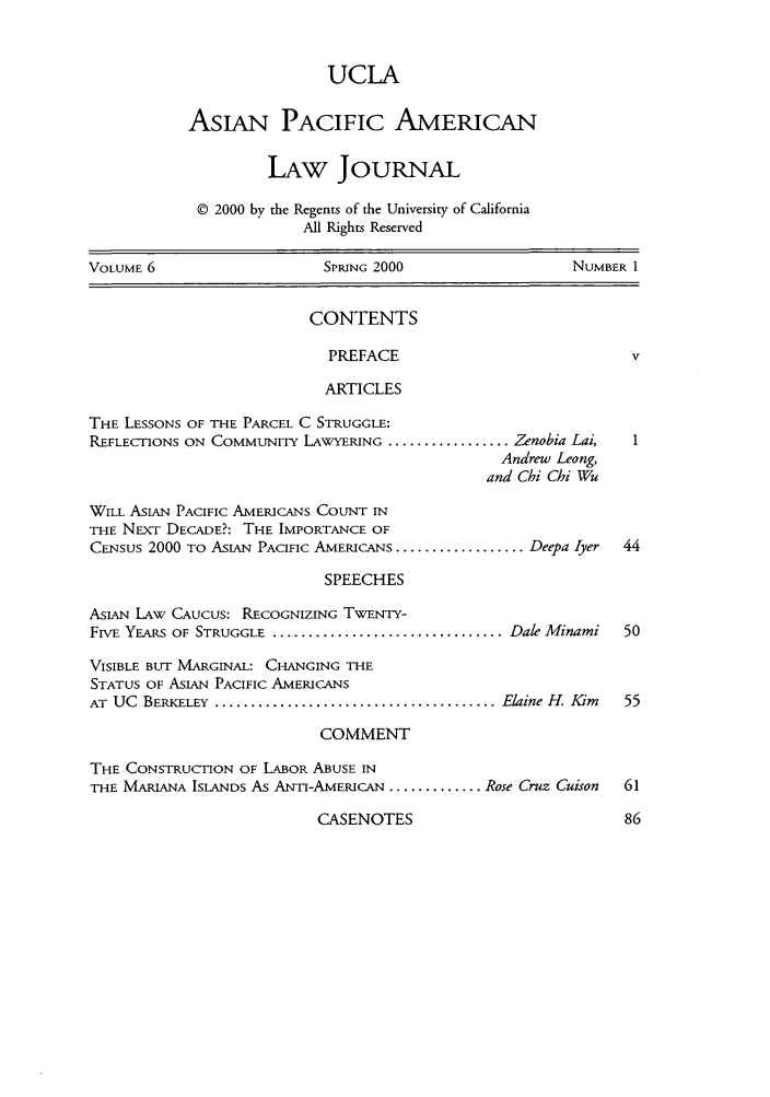 handle is hein.journals/asiapalj6 and id is 1 raw text is: UCLA
AsIAN PACIFIC AMERICAN
LAw JouRNAL
© 2000 by the Regents of the University of California
All Rights Reserved
VOLUME 6                      SPRING 2000                    NUMBER 1
CONTENTS
PREFACE                               v
ARTICLES
THE LESSONS OF THE PARCEL C STRUGGLE:
REFLECTIONS ON COMMUNITY LAWYERING ................. Zenobia Lai,    1
Andrew Leong,
and Chi Chi Wu
WILL ASIAN PACIFIC AMERICANS COUNT IN
THE NEXT DECADE?: THE IMPORTANCE OF
CENSUS 2000 TO ASIAN PACIFIC AMERICANS .................. Deepa Iyer  44
SPEECHES
ASIAN LAW CAUCUS: RECOGNIZING TWENTY-
FIVE YEARS OF STRUGGLE ................................ Dale Minami  50
VISIBLE BUT MARGINAL: CHANGING THE
STATUS OF ASIAN PACIFIC AMERICANS
AT  UC  BERKELEY  ....................................... Elaine H. Kim  55
COMMENT
THE CONSTRUCTION OF LABOR ABUSE IN
THE MARIANA ISLANDS AS ANI-AMERICAN ............. Rose Cruz Cuison  61

CASENOTES


