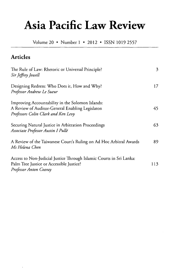 handle is hein.journals/asiaplwre20 and id is 1 raw text is: Asia Pacific Law Review
Volume 20 * Number 1 * 2012 * ISSN 1019 2557
Articles
The Rule of Law: Rhetoric or Universal Principle?                3
Sir Jeffrey Jowell
Designing Redress: Who Does it, How and Why?                    17
Professor Andrew Le Sueur
Improving Accountability in the Solomon Islands:
A Review of Auditor-General Enabling Legislaton                 45
Professors Colin Clark and Ken Levy
Securing Natural Justice in Arbitration Proceedings             63
Associate Professor Austin I Pulli
A Review of the Taiwanese Court's Ruling on Ad Hoc Arbitral Awards  89
Ms Helena Chen
Access to Non-Judicial Justice Through Islamic Courts in Sri Lanka:
Palm Tree Justice or Accessible Justice?                       113
Professor Anton Cooray


