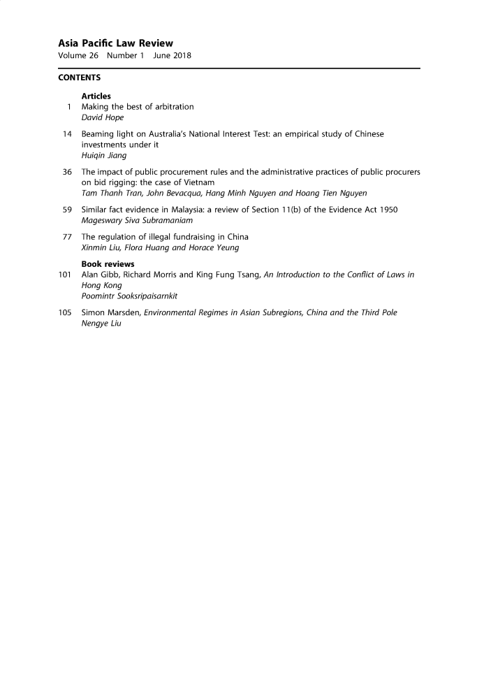 handle is hein.journals/asiaplwre26 and id is 1 raw text is: 



Asia  Pacific  Law  Review
Volume  26  Number   1  June 2018

CONTENTS

      Articles
  1   Making the best of arbitration
      David Hope

 14   Beaming  light on Australia's National Interest Test: an empirical study of Chinese
      investments under it
      Huiqin Jiang

 36   The impact of public procurement rules and the administrative practices of public procurers
      on bid rigging: the case of Vietnam
      Tam  Thanh Tran, John Bevacqua, Hang Minh Nguyen and Hoang  Tien Nguyen

 59   Similar fact evidence in Malaysia: a review of Section 11(b) of the Evidence Act 1950
      Mageswary  Siva Subramaniam

 77   The regulation of illegal fundraising in China
      Xinmin Liu, Flora Huang and Horace Yeung

      Book  reviews
101   Alan Gibb, Richard Morris and King Fung Tsang, An Introduction to the Conflict of Laws in
      Hong Kong
      Poomintr Sooksripaisarnkit

105   Simon Marsden, Environmental Regimes in Asian Subregions, China and the Third Pole
      Nengye Liu


