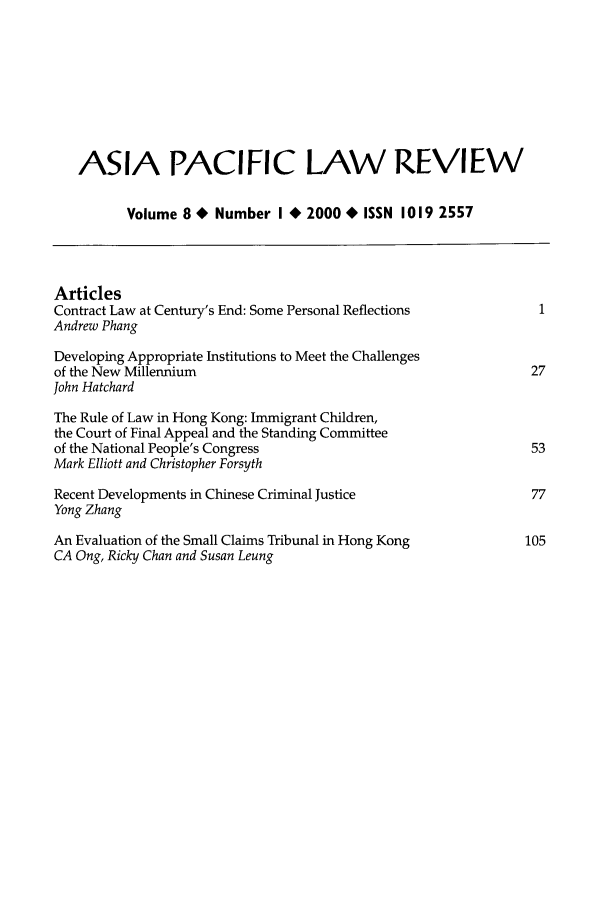 handle is hein.journals/asiaplwre9 and id is 1 raw text is: ASIA PACIFIC LAW REVIEW
Volume 8 * Number I * 2000 * ISSN 1019 2557
Articles
Contract Law at Century's End: Some Personal Reflections          1
Andrew Phang
Developing Appropriate Institutions to Meet the Challenges
of the New Millennium                                            27
John Hatchard
The Rule of Law in Hong Kong: Immigrant Children,
the Court of Final Appeal and the Standing Committee
of the National People's Congress                                53
Mark Elliott and Christopher Forsyth
Recent Developments in Chinese Criminal Justice                  77
Yong Zhang
An Evaluation of the Small Claims Tribunal in Hong Kong         105
CA Ong, Ricky Chan and Susan Leung


