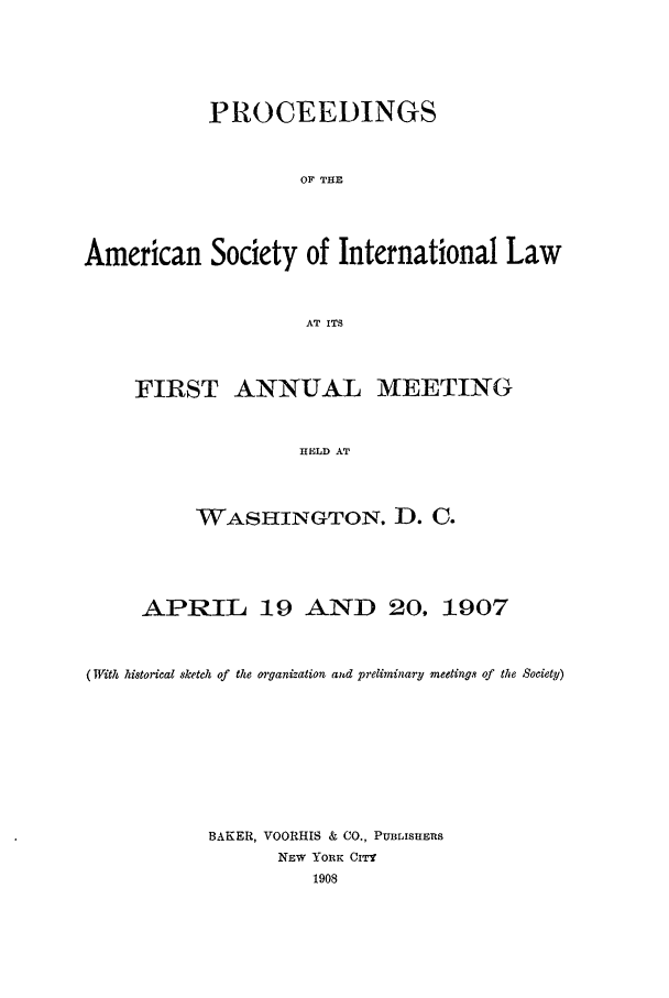 handle is hein.journals/asilp1 and id is 1 raw text is: PROCEEDINGS
OF THE
American Society of International Law
AT ITS

FIRST ANNUAL MEETING
HELD AT
WASHINGTON. D. C.

APRIL 19 AND 20, 1907
(With historical sketch of the oi-ganization aud preliminary meetings of the Society)
BAKER, VOORHIS & CO., PuBLISHES
NEW YORK CITY
1908


