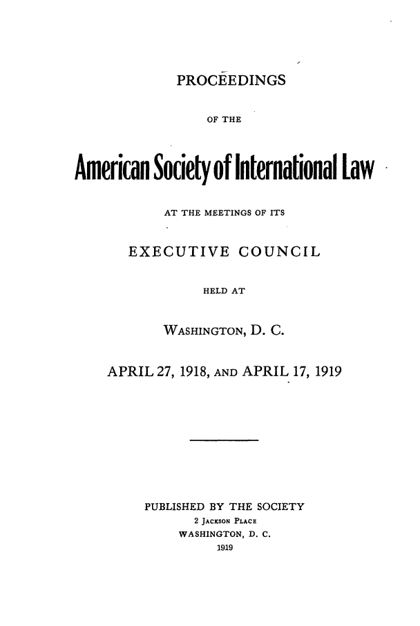 handle is hein.journals/asilp12 and id is 1 raw text is: PROCEEDINGS

OF THE
American Society of International law
AT THE MEETINGS OF ITS
EXECUTIVE COUNCIL
HELD AT
WASHINGTON, D. C.

APRIL 27, 1918, AND APRIL 17, 1919
PUBLISHED BY THE SOCIETY
2 JACKSON PLACE
WASHINGTON, D. C.
1919


