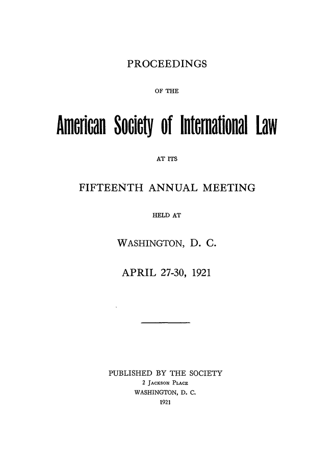 handle is hein.journals/asilp15 and id is 1 raw text is: PROCEEDINGS

OF THE
Amerian oWiet of Interational Law
AT ITS
FIFTEENTH ANNUAL MEETING
HELD AT

WASHINGTON, D. C.
APRIL 27-30, 1921
PUBLISHED BY THE SOCIETY
2 JACKSON PLACE
WASHINGTON, D. C.
1921



