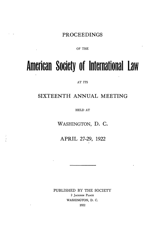 handle is hein.journals/asilp16 and id is 1 raw text is: PROCEEDINGS

OF THE
American Society of International Law
AT ITS
SIXTEENTH ANNUAL MEETING
HELD AT

WASHINGTON, D. C.
APRIL 27-29, 1922
PUBLISHED BY THE SOCIETY
2 JACKSON PLACE
WASHINGTON, D. C.
1922


