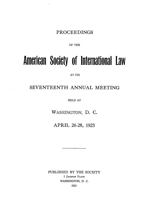 handle is hein.journals/asilp17 and id is 1 raw text is: PROCEEDINGS

OF THE
Amerloan Socie  of International Law
AT ITS
SEVENTEENTH ANNUAL MEETING
HELD AT

WASHINGTON, D. C.
APRIL 26-28, 1923
PUBLISHED BY THE SOCIETY
2 JACKSON PLACE
WASHINGTON, D. C.
1923



