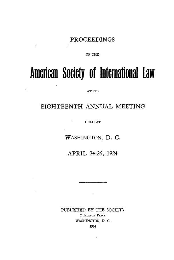 handle is hein.journals/asilp18 and id is 1 raw text is: PROCEEDINGS

OF T
Adfloan Socie  of International Law
AT ITS
EIGHTEENTH ANNUAL MEETING
HELD AT

WASHINGTON, D. C.
APRIL 24-26, 1924
PUBLISHED BY THE SOCIETY
2 JACKSON PLACE
WASHINGTON, D. C.
1924


